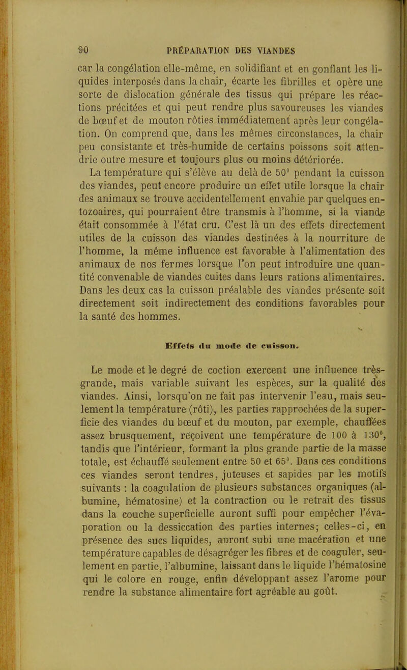 car la congélation elle-même, en solidifiant et en gonflant les li- quides interposés dans la ciiair, écarte les fil)rilles et opère une sorte de dislocation générale des tissus qui prépare les réac- tions précitées et qui peut rendre plus savoureuses les viandes de bœuf et de mouton rôties immédiatement après leur congéla- tion. On comprend que, dans les mêmes circonstances, la chair peu consistante et très-humide de certains poissons soit atten- drie outre mesure et toujours plus ou moins détériorée. La température qui s'élève au delà de 50° pendant la cuisson des viandes, peut encore produire un effet utile lorsque la chair des animaux se trouve accidentellement envahie par quelques en- tozoaires, qui pourraient être transmis à l'homme, si la viande était consommée à l'état cru. C'est là un des effets directement utiles de la cuisson des viandes destinées à la nourriture de l'homme, la même influence est favorable à l'alimentation des animaux de nos fermes lorsque l'on peut introduire une quan- tité convenable de viandes cuites dans leurs rations alimentaires. Dans les deux cas la cuisson préalable des viandes présente soit directement soit indirectement des conditions favorables pour la santé des hommes. Effets «lu mode de cuisson. Le mode et le degré de coction exercent une influence très- grande, mais variable suivant les espèces, sur la qualité des j viandes. Ainsi, lorsqu'on ne fait pas intervenir l'eau, mais seu- | lement la température (rôti), les parties rapprochées de la super- j ficie des viandes du bœuf et du mouton, par exemple, chauffées i assez brusquement, reçoivent une température de 100 à 130, j tandis que l'intérieur, formant la plus grande partie de la masse | totale, est échauffé seulement entre 50 et 65. Dans ces conditions i ces viandes seront tendres, juteuses et sapides par les motifs ; suivants : la coagulation de plusieurs substances organiques (al- ; bumine, hématosine) et la contraction ou le retrait des tissus ! dans la couche superficielle auront suffi pour empêcher l'éva- poration ou la dessiccation des parties internes; celles-ci, en présence des sucs liquides, auront subi une macération et une température capables de désagréger les fibres et de coaguler, seu- lement en partie, l'albumine, laissant dans le liquide l'hématosine qui le colore en rouge, enfin développant assez l'arôme pour rendre la substance alimentaire fort agréable au goût.