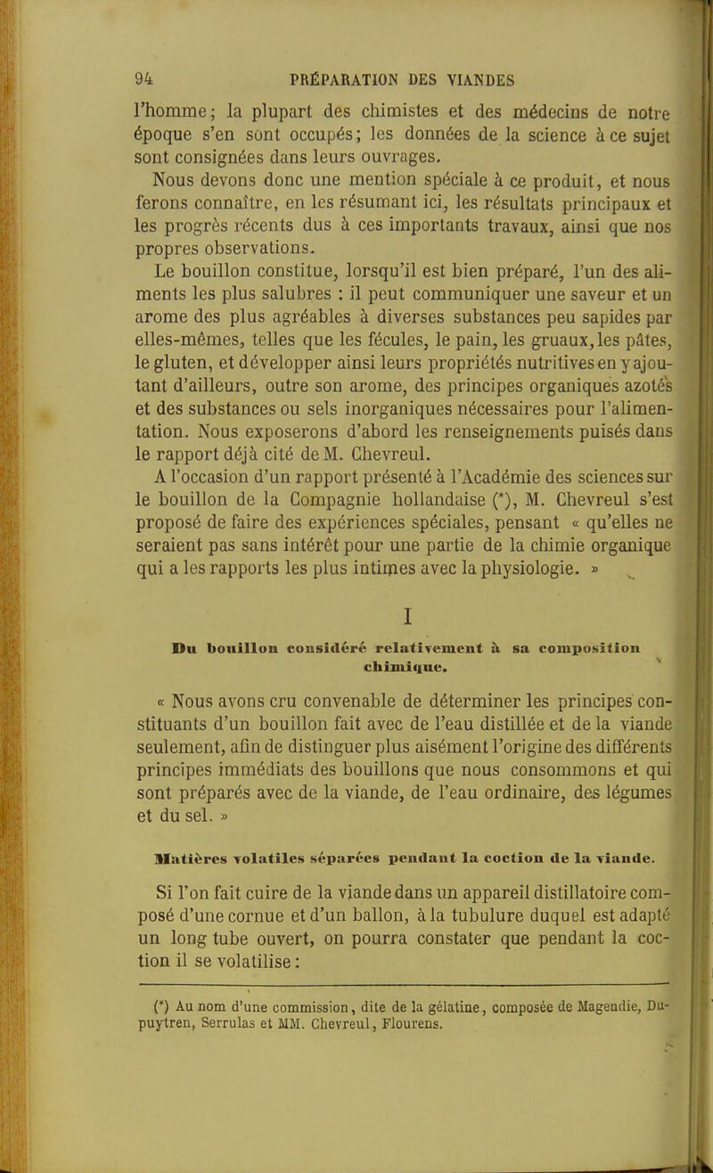 l'homme; la plupart des chimistes et des médecins de notre époque s'en sont occupés; les données de la science à ce sujet sont consignées dans leurs ouvrages. Nous devons donc une mention spéciale à ce produit, et nous ferons connaître, en les résumant ici, les résultats principaux et les progrès récents dus à ces importants travaux, ainsi que nos propres observations. Le bouillon constitue, lorsqu'il est bien préparé, l'un des aU- ments les plus salubres : il peut communiquer une saveur et un arôme des plus agréables à diverses substances peu sapides par elles-mêmes, telles que les fécules, le pain, les gruaux, les pâtes, le gluten, et développer ainsi leurs propriétés nutritives en y ajou- tant d'ailleurs, outre son arôme, des principes organiques azotés et des substances ou sels inorganiques nécessaires pour l'alimen- tation. Nous exposerons d'abord les renseignements puisés dans le rapport déjà cité de M. Chevreul. A l'occasion d'un rapport présenté à l'Académie des sciences sur le bouillon de la Compagnie hollandaise (*), M. Chevreul s'est proposé de faire des expériences spéciales, pensant « qu'elles ne seraient pas sans intérêt pour une partie de la chimie organique qui a les rapports les plus intiipes avec la physiologie. » I Du bouillon considère rclatiTcmcut à sa composition chtmiiiue. « Nous avons cru convenable de déterminer les principes con- stituants d'un bouillon fait avec de l'eau distillée et de la viande seulement, afin de distinguer plus aisément l'origine des différents principes immédiats des bouillons que nous consommons et qui sont préparés avec de la viande, de l'eau ordinaire, des légumes et du sel. » Matières TOlatiles séparées pendant la coction de la viande. Si l'on fait cuire de la viande dans un appareil distillatoire com posé d'une cornue et d'un ballon, à la tubulure duquel est adapté un long tube ouvert, on pourra constater que pendant la coc tion il se volatilise : 1 (*) Au nom d'une commission, dite de la gélatiae, composée de Magendie, Du- puytren, Serrulas et MM. Clievreul, Flourens.