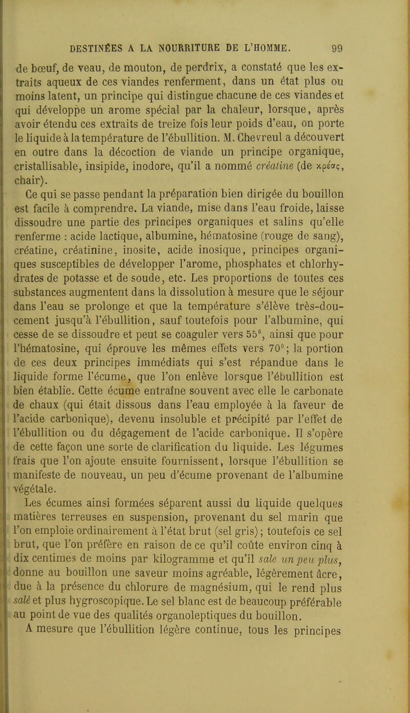 de bœuf, de veau, de mouton, de perdrix, a constaté que les ex- traits aqueux de ces viandes renferment, dans un état plus ou moins latent, un principe qui distingue chacune de ces viandes et qui développe un arôme spécial par la chaleur, lorsque, après avoir étendu ces extraits de treize fois leur poids d'eau, on porte le liquide à la température de l'ébuUition. M. Ghevreul a découvert en outre dans la décoction de viande un principe organique, «ristallisable, insipide, inodore, qu'il a nommé crèaiine (de xpÉoç, chair). Ce qui se passe pendant la préparation bien dirigée du bouillon est facile à comprendre. La viande, mise dans l'eau froide, laisse dissoudre une partie des principes organiques et salins qu'elle renferme : acide lactique, albumine, hématosine (rouge de sang), créatine, créatinine, inosite, acide inosique, principes organi- ques susceptibles de développer l'arôme, phosphates et chlorhy- drates de potasse et de soude, etc. Les proportions de toutes ces substances augmentent dans la dissolution à mesure que le séjour dans l'eau se prolonge et que la température s'élève très-dou- cement jusqu'à l'ébuUition, sauf toutefois pour l'albumine, qui cesse de se dissoudre et peut se coaguler vers 55, ainsi que pour l'hématosine, qui éprouve les mêmes effets vers 70; la portion de ces deux principes immédiats qui s'est répandue dans le liquide forme l'écume, que l'on enlève lorsque l'ébuUition est bien établie. Cette écume entraîne souvent avec elle le carbonate de chaux (qui était dissous dans l'eau employée à la faveur de Tacide carbonique), devenu insoluble et précipité par l'effet de l'ébuUition ou du dégagement de l'acide carbonique. Il s'opère de cette façon une sorte de clarification du liquide. Les légumes ! frais que l'on ajoute ensuite fournissent, lorsque l'ébuUition se ! manifeste de nouveau, un peu d'écume provenant de l'albumine ' végétale. Les écumes ainsi formées séparent aussi du liquide quelques i matières terreuses en suspension, provenant du sel marin que l'on emploie ordinairement à l'état brut (sel gris) ; toutefois ce sel brut, que l'on préfère en raison de ce qu'il coûte environ cinq à ! dix centimes de moins par kilogramme et qu'il sale un pm plus, i donne au bouillon une saveur moins agréable, légèrement âcre, : due à la présence du chlorure de magnésium, qui le rend plus 3alè et plus hygroscopique. Le sel blanc est de beaucoup préférable au point de vue des qualités organoleptiques du bouillon. A mesure que l'ébuUition légère continue, tous les principes