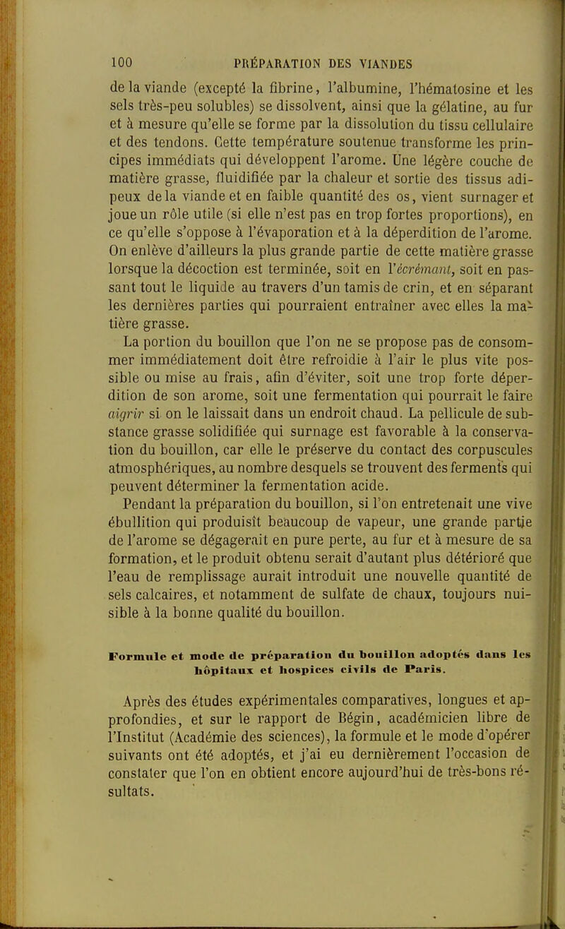 de la viande (excepté la fibrine, l'albumine, l'hématosine et les sels très-peu solubles) se dissolvent, ainsi que la gélatine, au fur et à mesure qu'elle se forme par la dissolution du tissu cellulaire et des tendons. Cette température soutenue transforme les prin- cipes immédiats qui développent l'arôme. Une légère couche de matière grasse, fluidifiée par la chaleur et sortie des tissus adi- peux delà viande et en faible quantité des os, vient surnager et joue un rôle utile (si elle n'est pas en trop fortes proportions), en ce qu'elle s'oppose à l'évaporation et à la déperdition de l'arôme. On enlève d'ailleurs la plus grande partie de cette matière grasse lorsque la décoction est terminée, soit en Vécrémani, soit en pas- sant tout le liquide au travers d'un tamis de crin, et en séparant les dernières parties qui pourraient entraîner avec elles la ma- tière grasse. La portion du bouillon que l'on ne se propose pas de consom- mer immédiatement doit être refroidie à l'air le plus vite pos- sible ou mise au frais, afin d'éviter, soit une trop forte déper- dition de son arôme, soit une fermentation qui pourrait le faire aigrir si on le laissait dans un endroit chaud. La pellicule de sub- stance grasse solidifiée qui surnage est favorable à la conserva- lion du bouillon, car elle le préserve du contact des corpuscules atmosphériques, au nombre desquels se trouvent des ferments qui peuvent déterminer la fermentation acide. Pendant la préparation du bouillon, si l'on entretenait une vive ébuUition qui produisît beaucoup de vapeur, une grande partie de l'arôme se dégagerait en pure perte, au fur et à mesure de sa formation, et le produit obtenu serait d'autant plus détérioré que l'eau de remplissage aurait introduit une nouvelle quantité de sels calcaires, et notamment de sulfate de chaux, toujours nui- sible à la bonne qualité du bouillon. Formule et mode de préparation du bouillon adoptes dans les bôpitaux et hospices civils de Paris. Après des études expérimentales comparatives, longues et ap- profondies, et sur le rapport de Bégin, académicien libre de l'Institut (Académie des sciences), la formule et le mode d'opérer suivants ont été adoptés, et j'ai eu dernièrement l'occasion de constater que l'on en obtient encore aujourd'hui de très-bons ré- sultats.