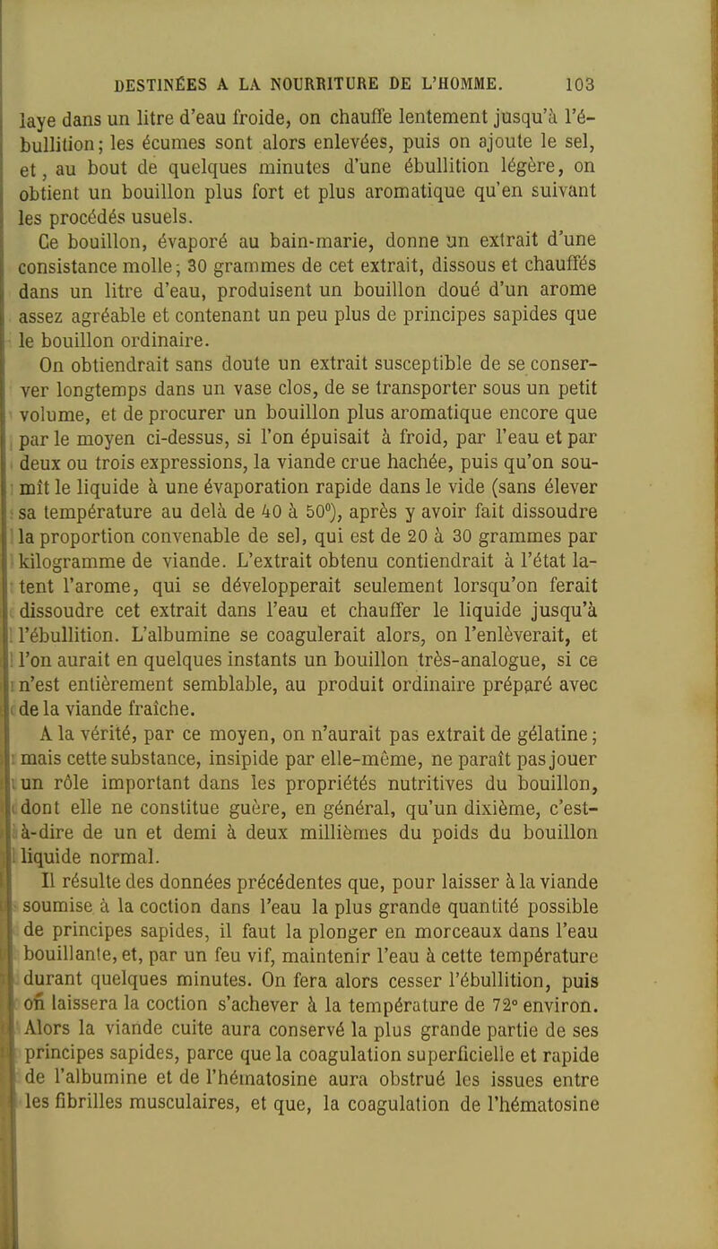 laye dans un litre d'eau froide, on chauffe lentement jusqu'à l'é- bullition; les écumes sont alors enlevées, puis on ajoute le sel, et, au bout de quelques minutes d'une ébullition légère, on obtient un bouillon plus fort et plus aromatique qu'en suivant les procédés usuels. Ce bouillon, évaporé au bain-marie, donne un extrait d'une consistance molle ; 30 grammes de cet extrait, dissous et chauffés dans un litre d'eau, produisent un bouillon doué d'un arôme assez agréable et contenant un peu plus de principes sapides que • le bouillon ordinaire. On obtiendrait sans doute un extrait susceptible de se conser- ver longtemps dans un vase clos, de se transporter sous un petit volume, et de procurer un bouillon plus aromatique encore que , par le moyen ci-dessus, si l'on épuisait à froid, par l'eau et par < deux ou trois expressions, la viande crue hachée, puis qu'on sou- ! mît le liquide à une évaporation rapide dans le vide (sans élever • sa température au delà de 40 à 50), après y avoir fait dissoudre ' la proportion convenable de sel, qui est de 20 à 30 grammes par kilogramme de viande. L'extrait obtenu contiendrait à l'état la- tent l'arôme, qui se développerait seulement lorsqu'on ferait dissoudre cet extrait dans l'eau et chauffer le liquide jusqu'à ; l'ébullition. L'albumine se coagulerait alors, on l'enlèverait, et 1 l'on aurait en quelques instants un bouillon très-analogue, si ce m'est entièrement semblable, au produit ordinaire préparé avec cde la viande fraîche. A la vérité, par ce moyen, on n'aurait pas extrait de gélatine ; imais cette substance, insipide par elle-même, ne paraît pas jouer lun rôle important dans les propriétés nutritives du bouillon, cdont elle ne constitue guère, en général, qu'un dixième, c'est- àà-dire de un et demi à deux millièmes du poids du bouillon Iliquide normal. Il résulte des données précédentes que, pour laisser à la viande > soumise à la coction dans l'eau la plus grande quantité possible à de principes sapides, il faut la plonger en morceaux dans l'eau ^bouillante, et, par un feu vif, maintenir l'eau à cette température 1 durant quelques minutes. On fera alors cesser l'ébullition, puis [»ofi laissera la coction s'achever à la température de 72° environ. iAlors la viande cuite aura conservé la plus grande partie de ses ^principes sapides, parce que la coagulation superficielle et rapide Ide l'albumine et de l'hématosine aura obstrué les issues entre «les fibrilles musculaires, et que, la coagulation de l'hématosine