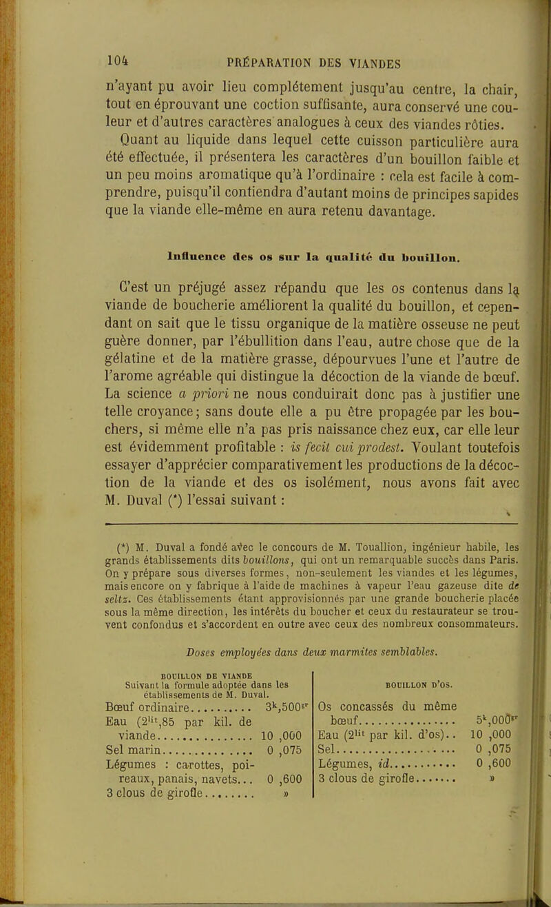 n'ayant pu avoir lieu complètement jusqu'au centre, la chair, tout en éprouvant une coction suffisante, aura conservé une cou- leur et d'autres caractères analogues à ceux des viandes rôties. Quant au liquide dans lequel cette cuisson particulière aura été effectuée, il présentera les caractères d'un bouillon faible et un peu moins aromatique qu'à l'ordinaire : cela est facile à com- prendre, puisqu'il contiendra d'autant moins de principes sapides que la viande elle-même en aura retenu davantage. C'est un préjugé assez répandu que les os contenus dans 1^ viande de boucherie améliorent la qualité du bouillon, et cepen- dant on sait que le tissu organique de la matière osseuse ne peut guère donner, par l'ébuUition dans l'eau, autre chose que de la gélatine et de la matière grasse, dépourvues l'une et l'autre de l'arôme agréable qui distingue la décoction de la viande de bœuf. La science a priori ne nous conduirait donc pas à justifier une telle croyance ; sans doute elle a pu être propagée par les bou- chers, si même elle n'a pas pris naissance chez eux, car elle leur est évidemment profitable : is fecit cuiprodest. Voulant toutefois essayer d'apprécier comparativement les productions de la décoc- tion de la viande et des os isolément, nous avons fait avec M. Duval (*) l'essai suivant : (*) M. Duval a fondé a'^ec le concours de M. Touallion, ingénieur habile, les grands établissements dits bouillons, qui ont un remarquable succès dans Paris. On y prépare sous diverses formes, non-seulement les viandes et les légumes, mais encore on y fabrique à l'aide de machines à vapeur l'eau gazeuse dite de selts. Ces étahlissements étant approvisionnés par une grande boucherie placée sous la même direction, les intérêts du boucher et ceux du restaurateur se trou- vent confondus et s'accordent en outre avec ceux des nombreux consommateurs. Influence des os sur la qualité du bouillon. Doses employées dans deux marmites semblables. BODILLON DE VIANDE Suivant la formule adoptée dans les établissements de M. Duval. BOUILLON d'os. Bœuf ordinaire 3S500e' Eau (2iii,85 par kil. de Os concassés du même viande 10 ,OûO Sel marin 0 ,075 Légumes : ca-rottes, poi- bœuf Eau (2Ht par kil. d'os).. Sel Légumes, id..... 3 clous de girofle 5'',00CI»' 10 ,000 G ,075 G ,600 reaux, panais, navets... G ,600 3 clous de girofle » 1)