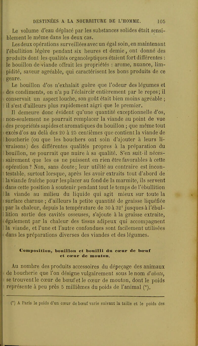 Le volume d'eau déplacé par les substances solides était sensi- blement le même dans les deux cas. Les deux opérations surveillées avec un égal soin, en maintenant l'ébullition légère pendant six heures et demie, ont donné des produits dont les qualités organoleptiques étaient fort différentes : le bouillon de -viande offrait les propriétés : arôme, nuance, lim- pidité, saveur agréable, qui caractérisent les bons produits de ce ! genre. Le bouillon d'os n'exhalait guère que l'odeur des légumes et •( des condiments, on n'a pu l'éclaircir entièrement par le repos ; il i conservait un aspect louche, son goût était bien moins agréable ; il s'est d'ailleurs plus rapidement aigri que le premier. Il demeure donc évident qu'une quantité exceptionnelle d'os, ! non-seulement ne pourrait remplacer la viande au point de vue i des propriétés sapides et aromatiques du bouillon ; que même tout « excès d'os au delà des 20 à 25 centièmes que contient la viande de I boucherie (ou que les bouchers ont soin d'ajouter à leurs li- ' vraisons) des différentes qualités propres à la préparation du 1 bouillon, ne pourrait que nuire à sa qualité. S'en suit-il néces- : sairement que les os ne puissent en rien être favorables à cette ( opération? Non, sans doute; leur utilité au contraire est incon- T testable, surtout lorsque, après les avoir extraits tout d'abord de I la viande fraîche pour les placer au fond de la marmite, ils servent i dans cette position à soutenir pendant tout le temps de l'ébullition 1 la viande au milieu du liquide qui agit mieux sur toute la s surface charnue ; d'ailleurs la petite quantité de graisse liquéfiée } par la chaleur, depuis la température de 30 à 32° jusques à l'ébul- 1 lition sortie des cavités osseuses, s'ajoute à la graisse extraite, t également par la chaleur des tissus adipeux qui accompagnent i la viande, et l'une et l'autre confondues sont facilement utilisées > dans les préparations diverses des viandes et des légumes. Composition, bouillou et bouilli An cœur de bœuf et coeur de mouton. Au nombre des produits accessoires du dépeçage des animaux t de boucherie que l'on désigne vulgairement sous le nom d'abats, j se trouvent le cœur de bœuf et le cœur de mouton, dont le poids ' représente à peu près 5 millièmes du poids de l'animal (*). (') A Paris le poids d'un cœur de bœuf varie suivant la taille et le poids des