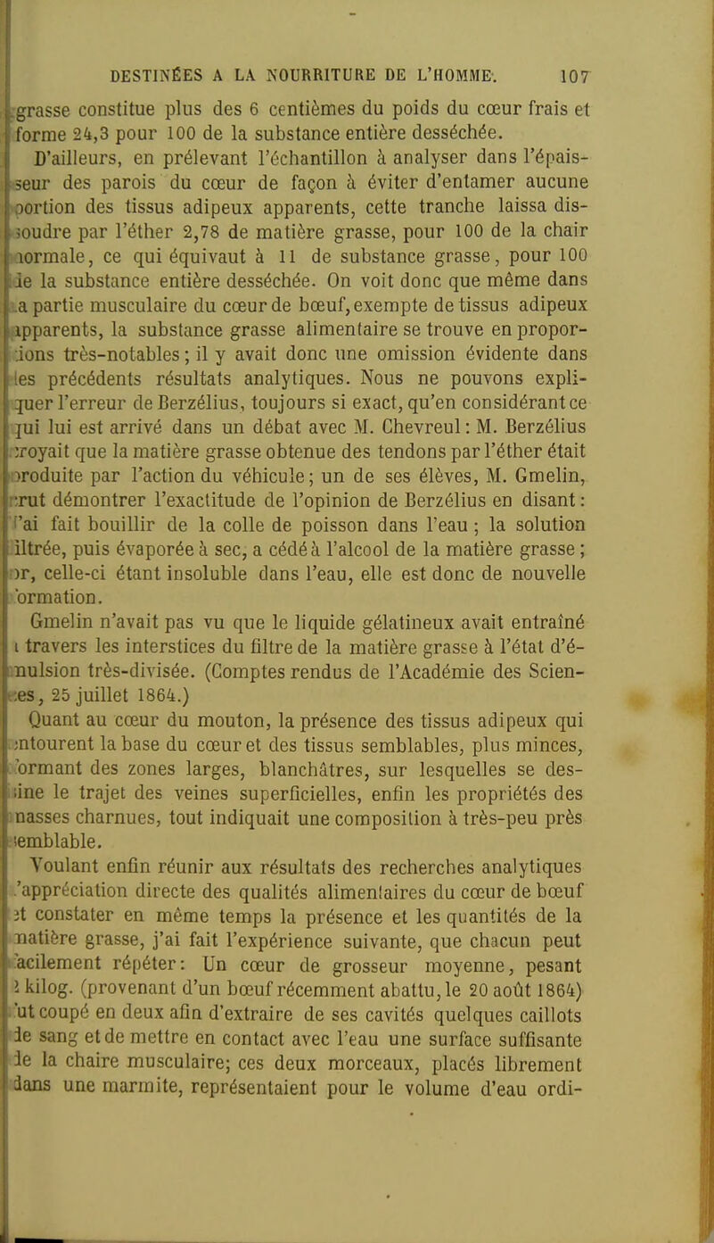 grasse constitue plus des 6 centièmes du poids du cœur frais et (forme 24,3 pour 100 de la substance entière desséchée. D'ailleurs, en prélevant l'échantillon à analyser dans l'épais- seur des parois du cœur de façon à éviter d'entamer aucune içortion des tissus adipeux apparents, cette tranche laissa dis- soudre par l'éther 2,78 de matière grasse, pour 100 de la chair lûormale, ce qui équivaut à 11 de substance grasse, pour 100 de la substance entière desséchée. On voit donc que même dans partie musculaire du cœur de bœuf, exempte de tissus adipeux apparents, la substance grasse alimentaire se trouve en propor- dons très-notables ; il y avait donc une omission évidente dans les précédents résultats analytiques. Nous ne pouvons expli- quer l'erreur deBerzélius, toujours si exact, qu'en considérantce qui lui est arrivé dans un débat avec M. Chevreul : M. Berzélius \ croyait que la matière grasse obtenue des tendons par l'éther était Toduite par l'action du véhicule; un de ses élèves, M. Gmelin, rut démontrer l'exactitude de l'opinion de Berzélius en disant : 'ai fait bouillir de la colle de poisson dans l'eau ; la solution iltrée, puis évaporée à sec, a cédé à l'alcool de la matière grasse ; ir, celle-ci étant insoluble dans l'eau, elle est donc de nouvelle iirmation. Gmelin n'avait pas vu que le liquide gélatineux avait entraîné i travers les interstices du filtre de la matière grasse à l'étal d'é- iiulsion très-divisée. (Comptes rendus de l'Académie des Scien- es, 25 juillet 1864.) Quant au cœur du mouton, la présence des tissus adipeux qui tourent la base du cœur et des tissus semblables, plus minces, jrmant des zones larges, blanchâtres, sur lesquelles se des- iae le trajet des veines superficielles, enfin les propriétés des nasses charnues, tout indiquait une composition à très-peu près umblable. Voulant enfin réunir aux résultats des recherches analytiques .'appréciation directe des qualités alimentaires du cœur de bœuf ;ît constater en même temps la présence et les quantités de la laiatière grasse, j'ai fait l'expérience suivante, que chacun peut ►iacilement répéter: Un cœur de grosseur moyenne, pesant i kilog. (provenant d'un bœuf récemment abattu, le 20 août 1864) i.'ut coupé en deux afin d'extraire de ses cavités quelques caillots de sang et de mettre en contact avec l'eau une surface suffisante de la chaire musculaire; ces deux morceaux, placés librement dans une marmite, représentaient pour le volume d'eau ordi-