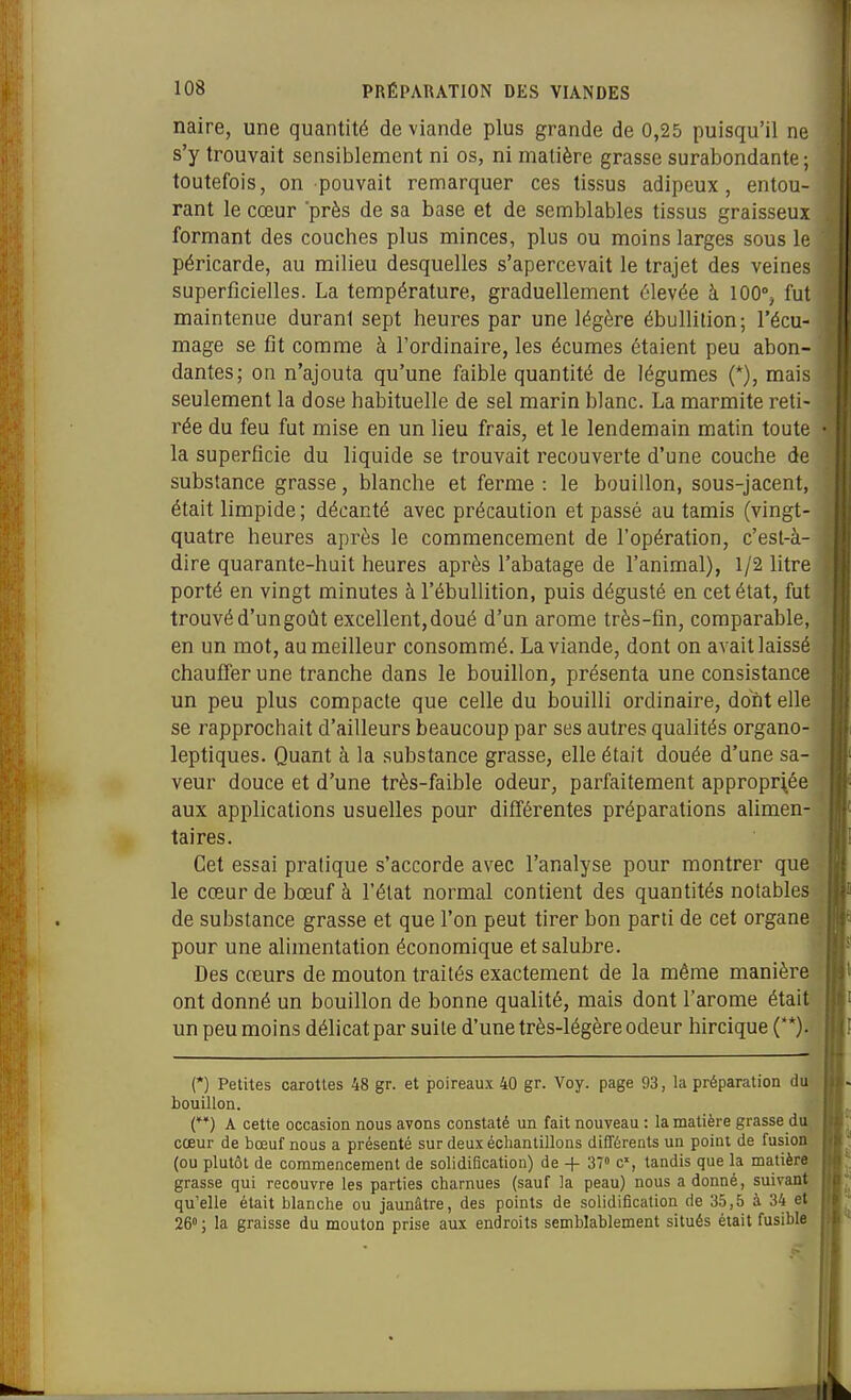 naire, une quantité de viande plus grande de 0,25 puisqu'il ne s'y trouvait sensiblement ni os, ni matière grasse surabondante; toutefois, on pouvait remarquer ces tissus adipeux, entou- rant le cœur près de sa base et de semblables tissus graisseux formant des couches plus minces, plus ou moins larges sous le péricarde, au milieu desquelles s'apercevait le trajet des veines superficielles. La température, graduellement élevée à 100% fut maintenue durant sept heures par une légère ébullilion; l'écu- mage se fit comme à l'ordinaire, les écumes étaient peu abon- dantes; on n'ajouta qu'une faible quantité de légumes (*), mais seulement la dose habituelle de sel marin blanc. La marmite reti- rée du feu fut mise en un lieu frais, et le lendemain matin toute la superficie du liquide se trouvait recouverte d'une couche de substance grasse, blanche et ferme : le bouillon, sous-jacent, était limpide ; décanté avec précaution et passé au tamis (vingt- quatre heures après le commencement de l'opération, c'est-à- dire quarante-huit heures après l'abatage de l'animal), 1/2 litre porté en vingt minutes à l'ébuUition, puis dégusté en cet état, fut trouvé d'un goût excellent, doué d'un arôme très-fin, comparable, en un mot, au meilleur consommé. La viande, dont on avait laissé chauffer une tranche dans le bouillon, présenta une consistance un peu plus compacte que celle du bouilli ordinaire, dont elle se rapprochait d'ailleurs beaucoup par ses autres qualités organo- leptiques. Quant à la substance grasse, elle était douée d'une sa- veur douce et d'une très-faible odeur, parfaitement appropriée aux applications usuelles pour différentes préparations alimen- taires. Cet essai pratique s'accorde avec l'analyse pour montrer que le cœur de iDœuf à l'état normal contient des quantités notables de substance grasse et que l'on peut tirer bon parti de cet organe pour une alimentation économique et salubre. Des cœurs de mouton traités exactement de la même manière ont donné un bouillon de bonne qualité, mais dont l'arôme était un peu moins délicat par suite d'une très-légère odeur hircique (**). (*) Petites carottes 48 gr. et poireau.x 40 gr. Voy. page 93, la préparation du bouillon. (**) A cette occasion nous avons constaté un fait nouveau : la matière grasse du cœur de bœuf nous a présenté sur deux échantillons différents un point de fusion (ou plutôt de commencement de solidification) de + 37 C, tandis que la matière grasse qui recouvre les parties charnues (sauf la peau) nous adonné, suivant qu'elle était blanche ou jaunâtre, des points de solidification de 35,5 à 34 et 26° ; la graisse du mouton prise aux endroits semblablement situés était fusible