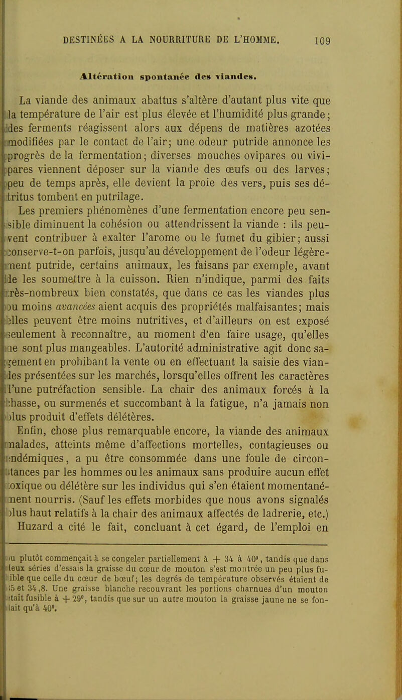 Altération spontanée des viandes. La viande des animaux abattus s'altère d'autant plus vite que la température de l'air est plus élevée et l'humidité plus grande; jdes ferments réagissent alors aux dépens de matières azotées modifiées par le contact de l'air; une odeur putride annonce les )progrès de la fermentation ; diverses mouches ovipares ou vivi- ipares viennent déposer sur la viande des œufs ou des larves; jpeu de temps après, elle devient la proie des vers, puis ses dé- îritus tombent en putrilage. Les premiers phénomènes d'une fermentation encore peu sen- isible diminuent la cohésion ou attendrissent la viande : ils peu- vent contribuer à exalter l'arôme ou le fumet du gibier; aussi ;conserve-t-on parfois, jusqu'au développement de l'odeur légère- ment putride, certains animaux, les faisans par exemple, avant Ide les soumettre à la cuisson. Rien n'indique, parmi des faits rrès-nombreux bien constatés, que dans ce cas les viandes plus lou moins avancées aient acquis des propriétés malfaisantes; mais felles peuvent être moins nutritives, et d'ailleurs on est exposé seulement à reconnaître, au moment d'en faire usage, qu'elles Kie sont plus mangeables. L'autorité administrative agit donc sa- inement en prohibant la vente ou en effectuant la saisie des vian- des présentées sur les marchés, lorsqu'elles offrent les caractères l'une putréfaction sensible. La chair des animaux forcés à la hhasse, ou surmenés et succombant à la fatigue, n'a jamais non olus produit d'effets délétères. Enfln, chose plus remarquable encore, la viande des animaux malades, atteints même d'affections mortelles, contagieuses ou rîDdémiques, a pu être consommée dans une foule de circon- litances par les hommes ouïes animaux sans produire aucun effet .oxique ou délétère sur les individus qui s'en étaient momentané- ment nourris. (Sauf les effets morbides que nous avons signalés blus haut relatifs à la chair des animaux affectés de ladrerie, etc.) Huzard a cité le fait, concluant à cet égard, de l'emploi en iiu plutôt commençait à se congeler partiellement à + 34 à 40% tandis que dans îleux séries d'essais la graisse du cœur de mouton s'est montrée un peu plus fu- sible que celle du cœur de bœuf; les degrés de température observés étaient de >l5et 34,8. Une graisse blanche recouvrant les portions charnues d'un mouton itait fusible à + 29°, tandis que sur un autre mouton la graisse jaune ne se fon- liait qu'à 40».