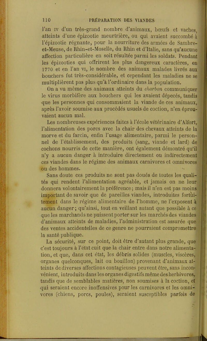 l'an IV d'un très-grand nombre d'animaux, bœufs et vaches, atteints d'une épizootie meurtrière, ou qui avaient succombé à l'épizootie régnante, pour la nourriture des armées de Sarabre- et-Meuse, de Rhin-et-Moselle, du Rhin et d'Italie, sans qu'aucune affection particulière en soit résultée parmi les soldats. Pendant les épizooties qui offrirent les plus dangereux caractères, en 1770 et en Fan vi, le nombre des animaux malades livrés aux bouchers fut très-considérable, et cependant les maladies ne se multiplièrent pas plus qu'à l'ordinaire dans la population. On a vu même des animaux atteints du charbon communiquer le virus morbifère aux bouchers qui les avaient dépecés, tandis que les personnes qui consommaient la viande de ces animaux, après l'avoir soumise aux procédés usuels de coction, n'en éprou- vaient aucun mal. Les nombreuses expériences faites à l'école vétérinaire d'Alfort, l'alimentation des porcs avec la chair des chevaux atteints de la morve et du farcin, enfin l'usage alimentaire, parmi le person- nel de l'établissement, des produits (sang, viande et lard) de jj cochons nourris de cette manière, ont également démontré qu'il I'' n'y a aucun danger à introduire directement ou indirectement ces viandes dans le régime des animaux carnivores et omnivores ou des hommes. Sans doute ces produits ne sont pas doués de toutes les quali- tés qui rendent l'alimentation agréable, et jamais on ne leur donnera volontairement la préférence; mais il n'en est pas moins important de savoir que de pareilles viandes, introduites fortui- tement dans le régime alimentaire de l'homme, ne l'exposent à aucun danger ; qu'ainsi, tout en veillant autant que possible à ce que les marchands ne puisseat porter sur les marchés des viandes d'animaux atteints de maladies, l'administration est assurée que des ventes accidentelles de ce genre ne pourraient compromettre la santé publique. La sécurité, sur ce point, doit être d'autant plus grande, que c'est toujours à l'état cuit que la chair entre dans notre alimenta- tion, et que, dans cet état, les débris solides (muscles, viscères, organes quelconques, lait ou bouillon) provenant d'animaux at- teints de diverses affections contagieuses peuvent être, sans incon- vénient, introduits dans les organes digestifs même des herbivores, tandis que de semblables matières, non soumises à la coction, et qui seraient encore inoEfensives pour les carnivores et les omni- vores (chiens, porcs, poules), seraient susceptibles parfois de iik