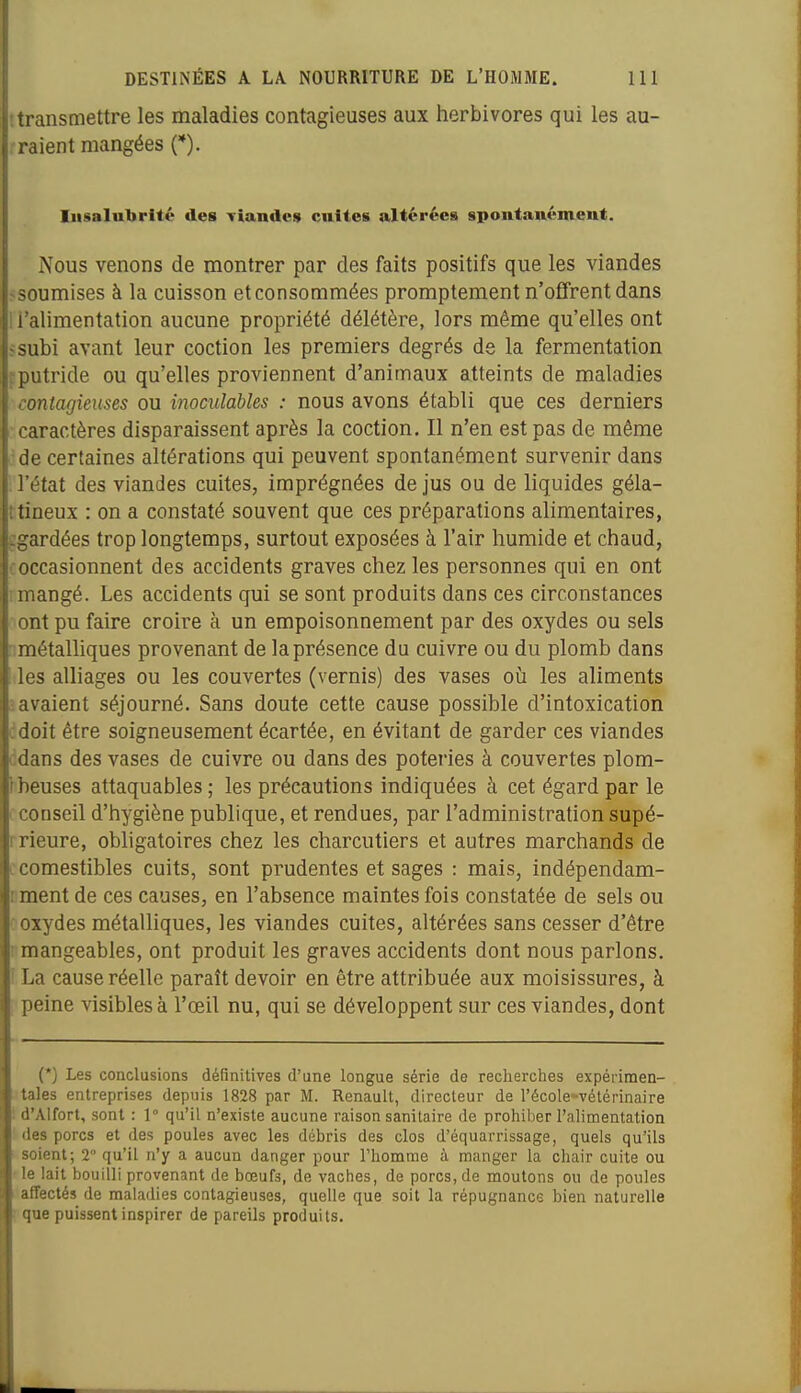 transmettre les maladies contagieuses aux herbivores qui les au- raient mangées (*). Insalubrité des Tiandes cultes altérées spontanément. Nous venons de montrer par des faits positifs que les viandes r soumises à la cuisson et consommées promptement n'offrent dans 1 l'alimentation aucune propriété délétère, lors même qu'elles ont fsubi avant leur coction les premiers degrés de la fermentation rputride ou qu'elles proviennent d'animaux atteints de maladies contagieuses ou inoculables : nous avons établi que ces derniers caractères disparaissent après la coction. Il n'en est pas de même de certaines altérations qui peuvent spontanément survenir dans l'état des viandes cuites, imprégnées de jus ou de liquides géla- îtineux : on a constaté souvent que ces préparations alimentaires, ggardées trop longtemps, surtout exposées à l'air humide et chaud, coccasionnent des accidents graves chez les personnes qui en ont mangé. Les accidents qui se sont produits dans ces circonstances ont pu faire croire à un empoisonnement par des oxydes ou sels nmétaUiques provenant de la présence du cuivre ou du plomb dans des alliages ou les couvertes (vernis) des vases où les aliments savaient séjourné. Sans doute cette cause possible d'intoxication ddoit être soigneusement écartée, en évitant de garder ces viandes ddans des vases de cuivre ou dans des poteries à couvertes plom- theuses attaquables ; les précautions indiquées à cet égard par le cconseil d'hygiène publique, et rendues, par l'administration supé- rrieure, obligatoires chez les charcutiers et autres marchands de : comestibles cuits, sont prudentes et sages : mais, indépendam- rment de ces causes, en l'absence maintes fois constatée de sels ou ■oxydes métalliques, les viandes cuites, altérées sans cesser d'être I mangeables, ont produit les graves accidents dont nous parlons. I La cause réelle paraît devoir en être attribuée aux moisissures, à : peine visibles à l'œil nu, qui se développent sur ces viandes, dont {*) Les conclusions définitives d'une longue série de reclierches expérimen- tales entreprises depuis 1828 par M. Renault, directeur de l'école-vétérinaire ! d'Alfort, sont : 1° qu'il n'existe aucune raison sanitaire de prohiber l'alimentation i des porcs et des poules avec les débris des clos d'équarrissage, quels qu'ils ' soient; 2° qu'il n'y a aucun danger pour l'homme à manger la chair cuite ou • le lait bouilli provenant de bœufs, de vaches, de porcs, de moutons ou de poules affectés de maladies contagieuses, quelle que soit la répugnance bien naturelle I que puissent inspirer de pareils produits.