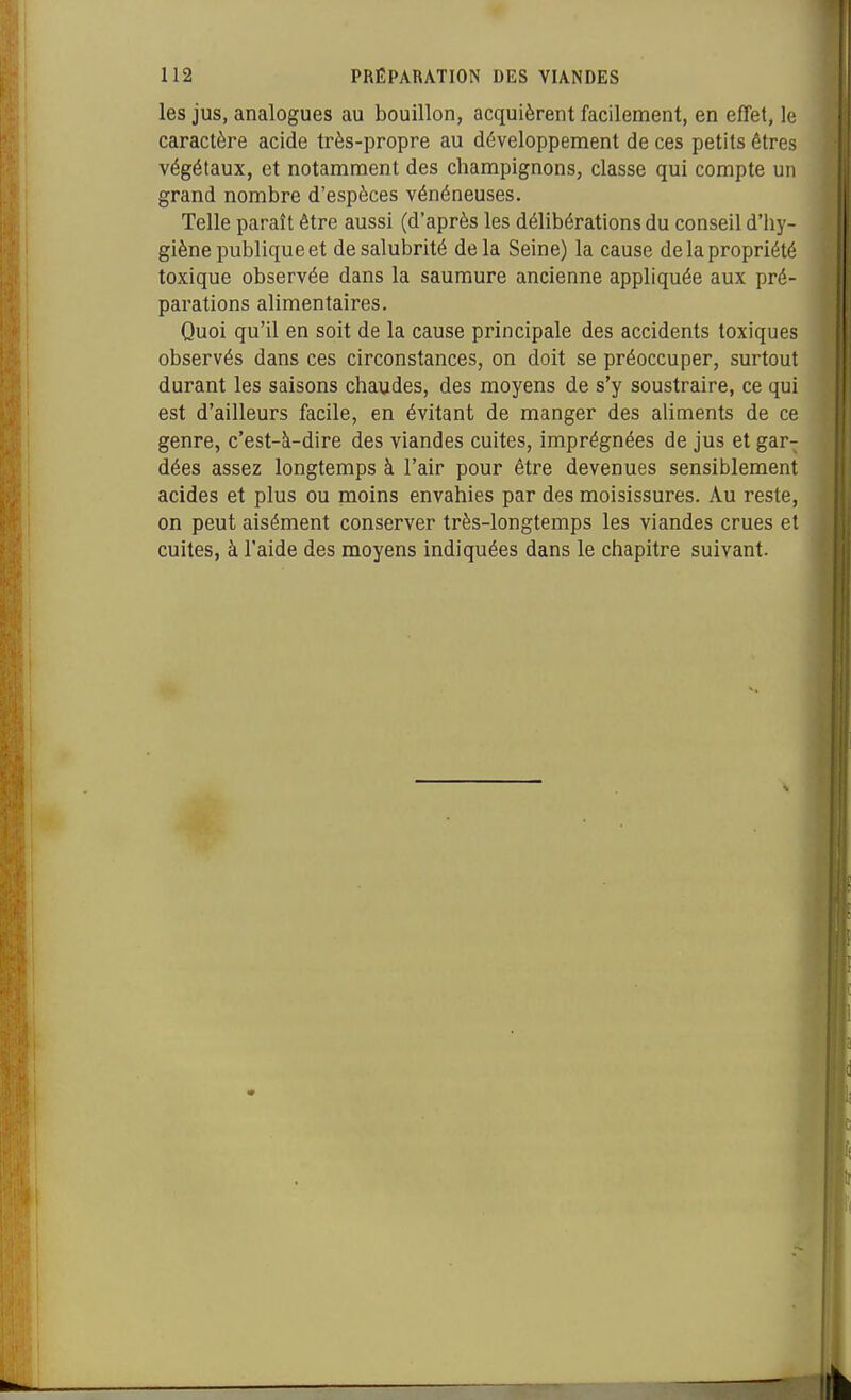 les jus, analogues au bouillon, acquièrent facilement, en effet, le caractère acide très-propre au développement de ces petits êtres végétaux, et notamment des champignons, classe qui compte un grand nombre d'espèces vénéneuses. Telle paraît être aussi (d'après les délibérations du conseil d'hy- giène publique et de salubrité delà Seine) la cause de la propriété toxique observée dans la saumure ancienne appliquée aux pré- parations alimentaires. Quoi qu'il en soit de la cause principale des accidents toxiques observés dans ces circonstances, on doit se préoccuper, surtout durant les saisons chaudes, des moyens de s'y soustraire, ce qui est d'ailleurs facile, en évitant de manger des ahtnents de ce genre, c'est-à-dire des viandes cuites, imprégnées de jus et gar- dées assez longtemps à l'air pour être devenues sensiblement acides et plus ou moins envahies par des moisissures. Au reste, on peut aisément conserver très-longtemps les viandes crues et cuites, à l'aide des moyens indiquées dans le chapitre suivant.