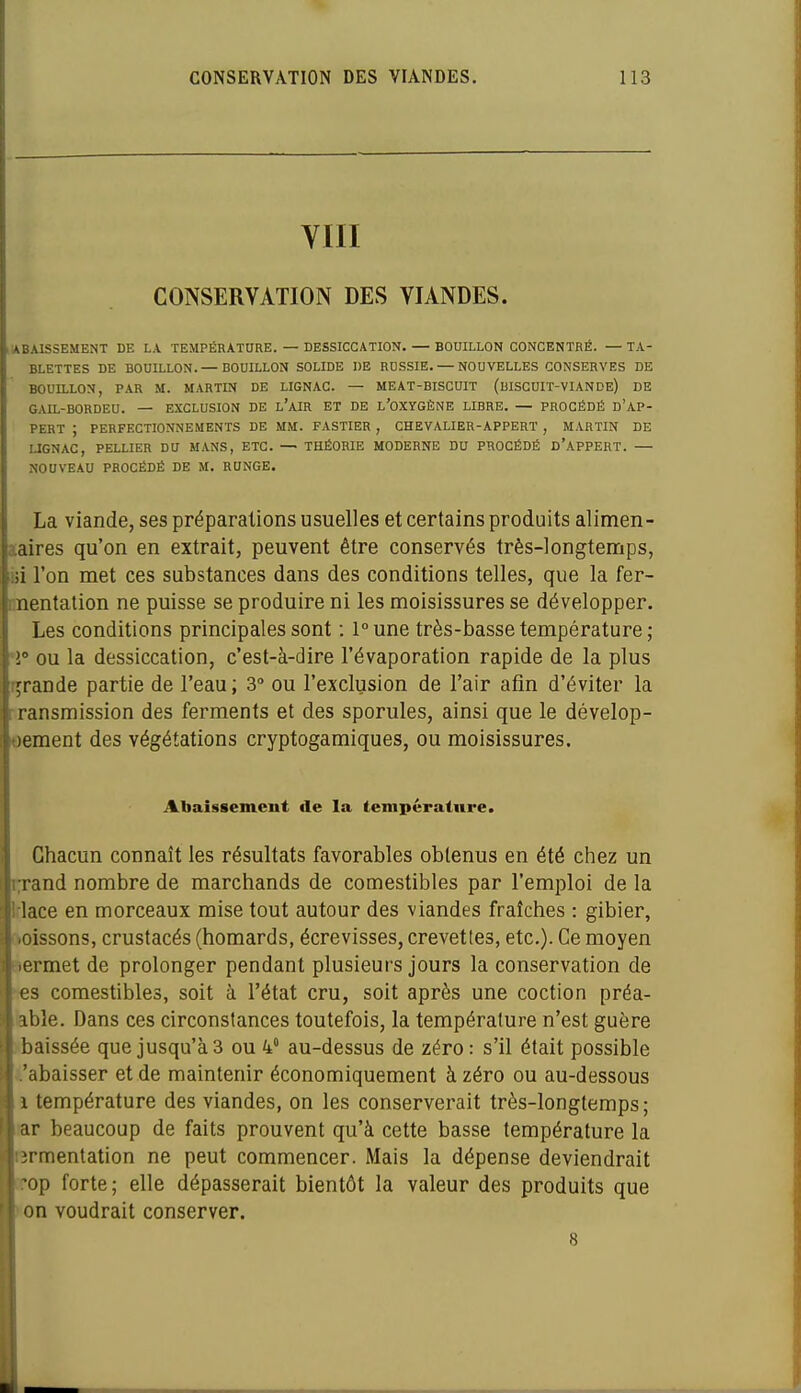 YIII CONSERVATION DES VIANDES. lABAISSEMENT de la température. — DESSICCATION. — BOUILLON CONCENTRÉ. — TA- BLETTES DE BOUILLON. — BOUILLON SOLIDE DE RUSSIE. — NOUVELLES CONSERVES DE BOUILLON, P.4.R M. MARTIN DE LIGNAC. — MEAT-BISCUIT (uISCUIT-VIANDE) DE GAIL-BORDEU. — EXCLUSION DE l'aIR ET DE L'OXYGÈNE LIBRE. — PROCÉDÉ D'AP- PERT ; PERFECTIONNEMENTS DE MM. FASTIER , CHEVALIER-APPERT , MARTIN DE LIGNAC, PELLIER DU MANS, ETC. — THÉORIE MODERNE DU PROCÉDÉ D'APPERT. — NOUVEAU PROCÉDÉ DE M. RUNGE. La viande, ses préparations usuelles et certains produits alimen- aaires qu'on en extrait, peuvent être conservés très-longtennps, iji l'on met ces substances dans des conditions telles, que la fer- nnentation ne puisse se produire ni les moisissures se développer. Les conditions principales sont : l°une très-basse température; *î» ou la dessiccation, c'est-à-dire l'évaporation rapide de la plus Tjrande partie de l'eau; 3° ou l'exclusion de l'air afin d'éviter la Transmission des ferments et des sporules, ainsi que le dévelop- pement des végétations cryptogamiques, ou moisissures. Abaissement «le la lenipératnre. Chacun connaît les résultats favorables obtenus en été chez un i;rand nombre de marchands de comestibles par l'emploi de la Iflace en morceaux mise tout autour des viandes fraîches : gibier, ftoissons, crustacés (homards, écrevisses, crevettes, etc.). Ce moyen sermet de prolonger pendant plusieurs jours la conservation de •«s comestibles, soit à l'état cru, soit après une coction préa- kble. Dans ces circonstances toutefois, la température n'est guère i<baissée que jusqu'à 3 ou 4° au-dessus de zéro : s'il était possible i'abaisser et de maintenir économiquement à zéro ou au-dessous 1 température des viandes, on les conserverait très-longtemps; lar beaucoup de faits prouvent qu'à cette basse température la fermentation ne peut commencer. Mais la dépense deviendrait iTop forte; elle dépasserait bientôt la valeur des produits que ^on voudrait conserver. 8