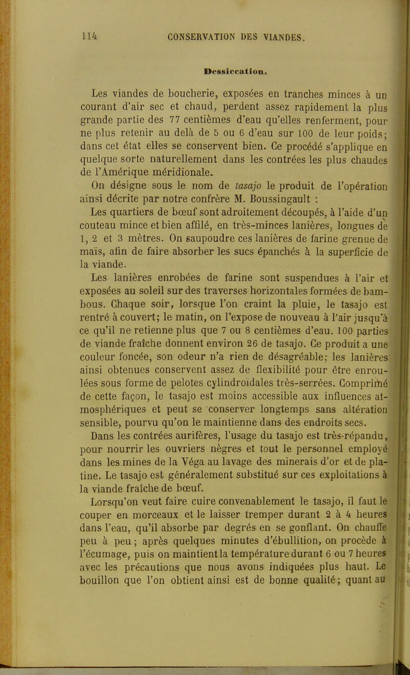Dessiccation. Les viandes de boucherie, exposées en tranches minces à un courant d'air sec et chaud, perdent assez rapidement la plus grande partie des 77 centièmes d'eau qu'elles renferment, pour ne plus retenir au delà de 5 ou 6 d'eau sur 100 de leur poids; dans cet état elles se conservent bien. Ce procédé s'applique en quelque sorte naturellement dans les contrées les plus chaudes de l'Amérique méridionale. On désigne sous le nom de tasajo le produit de l'opération ainsi décrite par notre confrère M. Boussingault : Les quartiers de bœuf sont adroitement découpés, à l'aide d'un couteau mince et bien affilé, en très-minces lanières, longues de 1,2 et 3 mètres. On saupoudre ces lanières de farine grenue de maïs, afin de faire absorber les sucs épanchés à la superficie de la viande. Les lanières enrobées de farine sont suspendues à l'air et exposées au soleil sur des traverses horizontales formées de bam- bous. Chaque soir, lorsque l'on craint la pluie, le tasajo est rentré à couvert; le matin, on l'expose de nouveau à l'air jusqu'à ce qu'il ne retienne plus que 7 ou 8 centièmes d'eau. 100 parties de viande fraîche donnent environ 26 de tasajo. Ce produit a une couleur foncée, son odeur n'a rien de désagréable; les lanières ainsi obtenues conservent assez de flexibilité pour être enrou- lées sous forme de pelotes cylindroïdales très-serrées. Comprimé de cette façon, le tasajo est moins accessible aux influences at- mosphériques et peut se conserver longtemps sans altération sensible, pourvu qu'on le maintienne dans des endroits secs. Dans les contrées aurifères, l'usage du tasajo est très-répandu, pour nourrir les ouvriers nègres et tout le personnel employé dans les mines de la Véga au lavage des minerais d'or et de pla- tine. Le tasajo est généralement substitué sur ces exploitations à la viande fraîche de bœuf. Lorsqu'on veut faire cuire convenablement le tasajo, il faut le couper en morceaux et le laisser tremper durant 2 à 4 heures dans l'eau, qu'il absorbe par degrés en se gonflant. On chaufle peu à peu ; après quelques minutes d'ébuUition, on procède à l'écumage, puis on maintientla température durant 6 ou 7 heures avec les précautions que nous avons indiquées plus haut. Le bouillon que l'on obtient ainsi est de bonne qualité; quant au