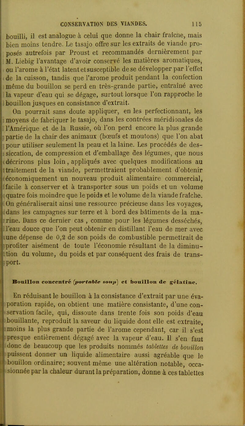 bouilli, il est analogue à celui que donne la chair fraîcne, mais bien moins tendre. Le tasajo offre sur les extraits de viande pro- posés autrefois par Proust et recommandés dernièrement par M. Liebig l'avantage d'avoir conservé les matières aromatiques, ou l'arôme à l'état latent et susceptible de se développer par l'etfet I de la cuisson, tandis que l'arôme produit pendant la confection ! même du bouillon se perd en très-grande partie, entraîné avec I la vapeur d'eau qui se dégage, surtout lorsque l'on rapproche le i bouillon jusques en consistance d'extrait. On pourrait sans doute appliquer, en les perfectionnant, les i moyens de fabriquer le tasajo, dans les contrées méridionales de i l'Amérique et de la Russie, où l'on perd encore la plus grande i partie de la chair des animaux (bœufs et moutons) que l'on abat ipour utiliser seulement la peau et la laine. Les procédés de des- ssiccation, de compression et d'emballage des légumes, que nous (décrirons plus loin, appliqués avec quelques modifications au ttraitement de la viande, permettraient probablement d'obtenir ^économiquement un nouveau produit alimentaire commercial, [facile à conserver et à transporter sous un poids et un volume qquatre fois moindre que le poids et le volume delà viande fraîche, l On généraliserait ainsi une ressource précieuse dans les voyages, ddans les campagnes sur terre et à bord des bâtiments de la ma- rrine. Dans ce dernier cas , comme pour les légumes desséchés, U'eau douce que l'on peut obtenir en distillant l'eau de mer avec Dune dépense de 0,2 de son poids de combustible permettrait de pprofiter aisément de toute l'économie résultant de la diminu- btion du volume, du poids et par conséquent des frais de trans- iport. Bouillon concentré (poftabte soti/i] et bouillon de g'élatine. En réduisant le bouillon à la consistance d'extrait par une éva- •poration rapide, on obtient une matière consistante, d'une con- «servation facile, qui, dissoute dans trente fois son poids d'eau >l)ouillante, reproduit la saveur du liquide dont elle est extraite, imoins la plus grande partie de l'arôme cependant, car il s'est •presque entièrement dégagé avec la vapeur d'eau. Il s'en faut idonc de beaucoup que les produits nommés tablelles de bouillon >puissent donner un liquide alimentaire aussi agréable que le >bouillon ordinaire; souvent même une altération notable, occa- «sionnée parla chaleur durant la préparation, donne à ces tablettes