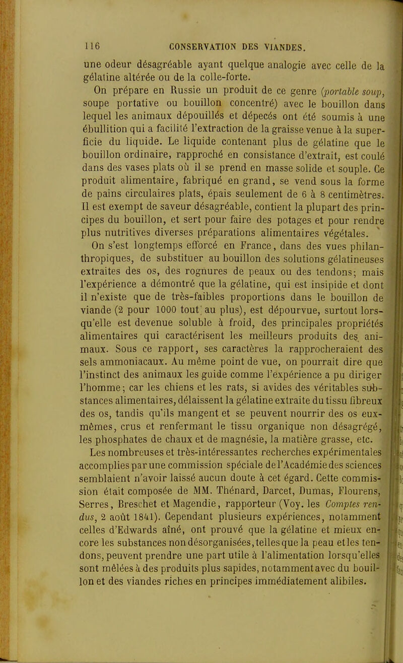 une odeur désagréable ayant quelque analogie avec celle de la gélatine altérée ou de la colle-forte. On prépare en Russie un produit de ce genre {portable soup, soupe portative ou bouillon concentré) avec le bouillon dans lequel les animaux dépouillés et dépecés ont été soumis à une ébuUition qui a facilité l'extraction de la graisse venue à la super- ficie du liquide. Le liquide contenant plus de gélatine que le bouillon ordinaire, rapproché en consistance d'extrait, est coulé dans des vases plats où il se prend en masse solide et souple. Ce produit alimentaire, fabriqué en grand, se vend sous la forme de pains circulaires plats, épais seulement de 6 à 8 centimètres. Il est exempt de saveur désagréable, contient la plupart des prin- cipes du bouillon, et sert pour faire des potages et pour rendre plus nutritives diverses préparations alimentaires végétales. On s'est longtemps efforcé en France, dans des vues philan- thropiques, de substituer au bouillon des solutions gélatineuses extraites des os, des rognures de peaux ou des tendons; mais l'expérience a démontré que la gélatine, qui est insipide et dont il n'existe que de très-faibles proportions dans le bouillon de viande (2 pour 1000 tout; au plus), est dépourvue, surtout lors- qu'elle est devenue soluble à froid, des principales propriétés alimentaires qui caractérisent les meilleurs produits des. ani- maux. Sous ce rapport, ses caractères la rapprocheraient des sels ammoniacaux. Au même point de vue, on pourrait dire que l'instinct des animaux les guide comme l'expérience a pu diriger l'homme; car les chiens et les rats, si avides des véritables sub- stances alimentaires, délaissent la gélatine extraite du tissu libreux des os, tandis qu'ils mangent et se peuvent nourrir des os eux- mêmes, crus et renfermant le tissu organique non désagrégé, les phosphates de chaux et de magnésie, la matière grasse, etc. Les nombreuses et très-intéressantes recherches expérimentales accomplies par une commission spéciale de l'Académie des sciences semblaient n'avoir laissé aucun doute à cet égard. Cette commis- sion était composée de MM. Thénard, Darcet, Dumas, Flourens, Serres, Breschet et Magendie, rapporteur (Voy. les Comptes ren- dus, 2 août 1841). Cependant plusieurs expériences, notamment celles d'Edwards aîné, ont prouvé que la gélatine et mieux en- core les substances non désorganisées, telles que la peau et les ten-s' dons, peuvent prendre une part utile à l'alimentation lorsqu'elles sont mêlées à des produits plus sapides, notamment avec du bouil- lon et des viandes riches en principes immédiatement alibiles.