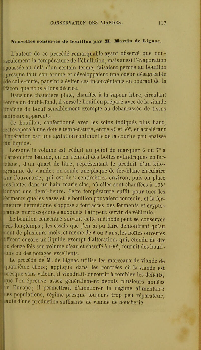 ' !VouTclles conserves de bouillon par H. llartin de liig^uac. I L'auteur de ce procédé remarquable ayant observé que non- Jiseulement la température de l'ébullition, mais aussi l'évaporation {poussée au delà d'un certain terme, faisaient perdre au bouillon fpresque tout son arôme et développaient une odeur désagréable dde colle-forte, parvint à éviter ces inconvénients en opérant de la ffaçon que nous allons décrire- Dans une chaudière plate, chauffée à la vapeur libre, circulant Centre un double fond, il verse le bouillon préparé avec de la viande ifraîche de bœuf sensiblement exempte ou débarrassée de tissus iiadipeux apparents. Ce bouillon, confectionné avec les soins indiqués plus haut, ïfist évaporé à une douce température, entre 45 et 50, en accélérant l'opération par une agitation continuelle de la couche peu épaisse idu liquide. Lorsque le volume est réduit au point de marquer 6 ou 7 à 'l'aréomètre Baumé, on en remplit des boîtes cylindriques en fer- 'blanc, d'un quart de litre, représentant le produit d'un kilo- igramme de viande ; on soude une plaque de fer-blanc circulaire Bur l'ouverture, qui est de 2 centimètres environ, puis on place ees boîtes dans un bain-marie clos, oii elles sont chauffées à 105° durant une demi-heure. Celte température suffit pour tuer les ?erments que les vases et le bouillon pouvaient contenir, et la fer- meture hermétique s'oppose à tout accès des ferments et crypto- açames microscopiques auxquels l'air peut servir de véhicule. Le bouillon concentré suivant cette méthode peut se conserver :irès-longtemps ; les essais que j'en ai pu faire démontrent qu'au oout de plusieurs mois, et même de 2 ou 3 ans, les boîtes ouvertes flfifrent encore un liquide exempt d'altération, qui, étendu de dix m douze fois son volume d'eau et chauffé à 100°, fournit des bouil- •lons ou des potages excellents. Le procédé de M. de Lignac utilise les morceaux de viande de quatrième choix; appliqué dans les contrées oia la viande est nresque sans valeur, il viendrait concourir à combler les déficits, Q{ue l'on éprouve assez généralement depuis plusieurs années m Europe; il permettrait d'améliorer le régime alimentaire •tes populations, régime presque toujours trop peu réparateur, aule d'une production suffisante de viande de boucherie.