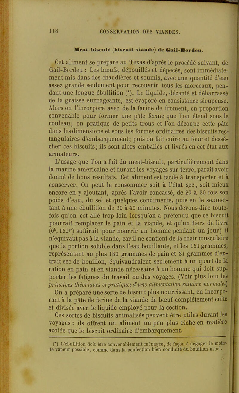 Mcat-biscuit (biscuit-Yiande) de Ciail-Bordcu. Cet aliment se prépare au Texas d'après le procédé suivant, de Gail-Bordeu : Les bœufs, dépouillés et dépecés, sont immédiate- ment mis dans des chaudières et soumis, avec une quantité d'eau assez grande seulement pour recouvrir tous les morceaux, pen- dant une longue ébullition (*). Le liquide, décanté et débarrassé de la graisse surnageante, est évaporé en consistance sirupeuse. Alors on l'incorpore avec de la farine de froment, en proportion convenable pour former une pâte ferme que l'on étend sous le rouleau; on pratique de petits trous et l'on découpe cette pâte dans les dimensions et sous les formes ordinaires des biscuits rec- tangulaires d'embarquement; puis on fait cuire au four et dessé- cher ces biscuits ; ils sont alors emballés et livrés en cet état aux armateurs. L'usage que l'on a fait du meat-biscuit, particulièrement dans la marine américaine et durant les voyages sur terre, paraît avoir donné de bons résultats. Cet aliment est facile à transporter et à conserver. On peut le consommer soit à l'état sec, soit mieux encore en y ajoutant, après l'avoir concassé, de 20 à 30 fois son poids d'eau, du sel et quelques condiments, puis en le soumet- tant à une ébullition de 30 à 40 minutes. Nous devons dire toute- fois qu'on est allé trop loin lorsqu'on a prétendu que ce biscuit pourrait remplacer le pain et la viande, et qu'un tiers de livre (OS 1516-) suffirait pour nourrir un homme pendant un jour) il n'équivaut pas à la viande, car il ne contient de la chair musculaire que la portion soluble dans l'eau bouillante, et les 151 grammes, représentant au plus 180 grammes de pain et 31 grammes d'ex- trait sec de bouillon, équivaudraient seulement à un quart de la ration en pain et en viande nécessaire à un homme qui doit sup- porter les fatigues du travail ou des voyages. (Voir plus loin les principes théoriques et pratiques d'une alimentation salubre normale.) On a préparé une sorte de biscuit plus nourrissant, en incorpo- rant à la pâte de farine de la viande de bœuf complètement cuite et divisée avec le liquide employé pour la coction. Ces sortes de biscuits animalisés peuvent être utiles durant les voyages : ils offrent un aliment un peu plus riche en matière azotée que le biscuit ordinaire d'embarquement. (*) L'ébullition doit être convenablement ménagée, de façon à dégager le moins de vapeur possible, comme dans la confection bien conduite du bouillon usuel.