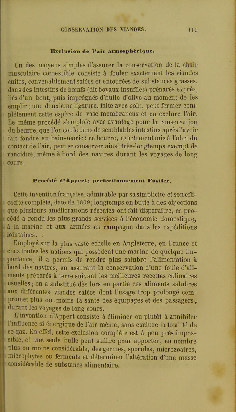 Exclusion de l'air atmosphérique. Un des moyens simples d'assurer la conservation de la chair musculaire comestible consiste à fouler exactement les viandes cuites, convenablement salées et entourées de substances grasses, dans des intestins de bœufs (dit boyaux insufflés) préparés exprès, liés d'un bout, puis imprégnés d'huile d'olive au moment de les emplir ; une deuxième ligature, faite avec soin, peut fermer com- plètement cette espèce de vase membraneux et en exclure l'air. Le même procédé s'emploie avec avantage pour la conservation du beurre, que l'on coule dans de semblables intestins après l'avoir fait fondre au bain-marie: ce beurre, exactement mis à l'abri du contact de l'air, peut se conserver ainsi très-longtemps exempt de rancidité, même à bord des navires durant les voyages de long cours. Procédé d'Appert; perfectionnement Fastîer. Cette invention française, admirable par sa simplicité et son effi- cacité complète, date de 1809; longtemps en butte à des objections que plusieurs améliorations récentes ont fait disparaître, ce pro- c cédé a rendu les plus grands services à l'économie domestique, à à la marine et aux armées en campagne dans les expéditions lointaines. Employé sur la plus vaste échelle en Angleterre, en France et c chez toutes les nations qui possèdent une marine de quelque im- portance, il a permis de rendre plus salubre l'alimentation à bord des navires, en assurant la conservation d'une foule d'ali- r ments préparés à terre suivant les meilleures recettes culinaires usuelles; on a substitué dès lors en partie ces aliments salubres aux différentes viandes salées dont l'usage trop prolongé com- promet plus ou moins la santé des équipages et des passagers, durant les voyages de long cours. L'invention d'Appert consiste à éliminer ou plutôt à annihiler l'influence si énergique de l'air même, sans exclure la totalité de ce gaz. En effet, cette exclusion complète est à peu près impos- sible, et une seule bulle peut suflire pour apporter, en nombre plus ou moins considérable, des germes, sporules, microzoaires, microphytes ou ferments et déterminer l'altération d'une masse considérable de substance alimentaire.