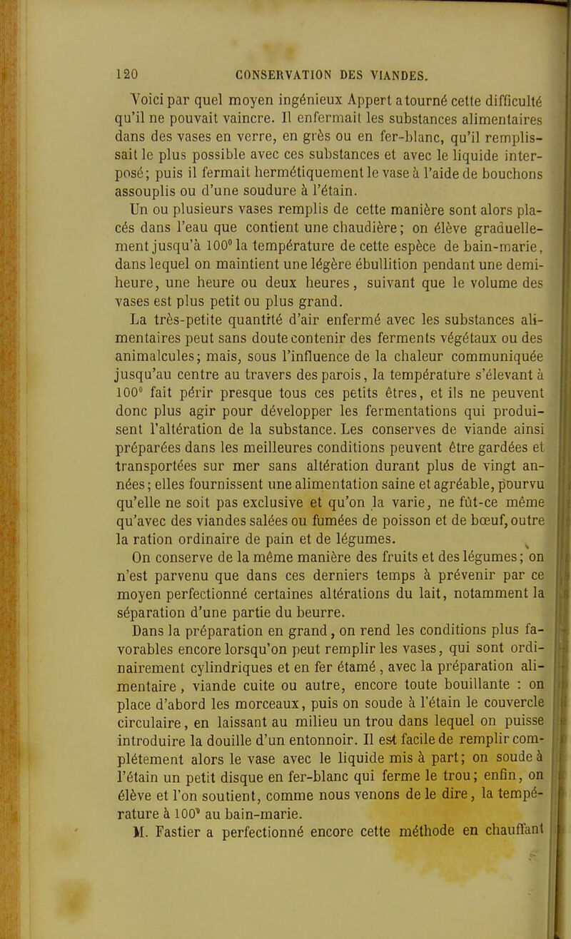 Yoici par quel moyen ingénieux Appert atourné cette difficulté qu'il ne pouvait vaincre. Il enfermait les substances alimentaires dans des vases en verre, en grès ou en fer-blanc, qu'il remplis- sait le plus possible avec ces substances et avec le liquide inter- posé; puis il fermait hermétiquement le vase à l'aide de bouchons assouplis ou d'une soudure à l'étain. Un ou plusieurs vases remplis de cette manière sont alors pla- cés dans l'eau que contient une chaudière ; on élève graduelle- ment jusqu'à 100° la température de cette espèce de bain-marie, dans lequel on maintient une légère ébuUition pendant une demi- heure, une heure ou deux heures, suivant que le volume des vases est plus petit ou plus grand. La très-petite quantité d'air enfermé avec les substances ali- mentaires peut sans doute contenir des ferments végétaux ou des animalcules; mais, sous l'influence de la chaleur communiquée jusqu'au centre au travers des parois, la température s'élevant à 100° fait périr presque tous ces petits êtres, et ils ne peuvent donc plus agir pour développer les fermentations qui produi- sent l'altération de la substance. Les conserves de viande ainsi préparées dans les meilleures conditions peuvent être gardées et transportées sur mer sans altération durant plus de vingt an- nées ; elles fournissent une alimentation saine et agréable, pourvu qu'elle ne soit pas exclusive et qu'on la varie, ne fût-ce même qu'avec des viandes salées ou fumées de poisson et de bœuf, outre la ration ordinaire de pain et de légumes. On conserve de la même manière des fruits et des légumes ; on n'est parvenu que dans ces derniers temps à prévenir par ce moyen perfectionné certaines altérations du lait, notamment la séparation d'une partie du beurre. Dans la préparation en grand, on rend les conditions plus fa- vorables encore lorsqu'on peut remplir les vases, qui sont ordi- nairement cylindriques et en fer étamé, avec la préparation ali- mentaire , viande cuite ou autre, encore toute bouillante : on place d'abord les morceaux, puis on soude à l'étain le couvercle circulaire, en laissant au milieu un trou dans lequel on puisse introduire la douille d'un entonnoir. II est facile de remplir com- plètement alors le vase avec le liquide mis à part ; on soude à l'étain un petit disque en fer-blanc qui ferme le trou ; enfin, on élève et l'on soutient, comme nous venons de le dire, la tem.pé- rature à lOC au bain-marie. M. Fastier a perfectionné encore cette méthode en chauffant