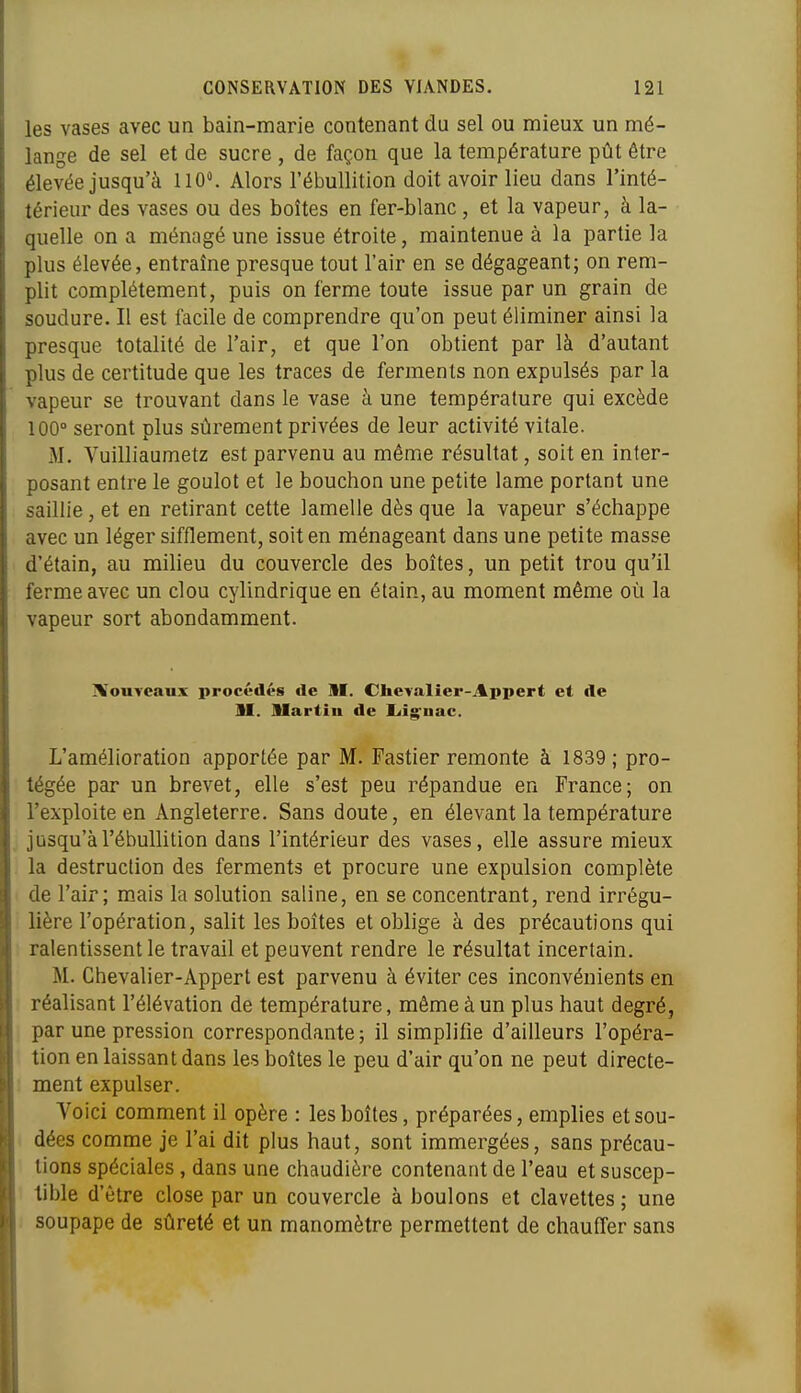 les vases avec un bain-marie contenant du sel ou mieux un mé- lange de sel et de sucre , de façon que la température pût être élevée jusqu'à 110. Alors l'ébullition doit avoir lieu dans l'inté- térieur des vases ou des boîtes en fer-blanc , et la vapeur, à la- quelle on a ménagé une issue étroite, maintenue à la partie la plus élevée, entraîne presque tout l'air en se dégageant; on rem- plit complètement, puis on ferme toute issue par un grain de soudure. Il est facile de comprendre qu'on peut éliminer ainsi la presque totalité de l'air, et que l'on obtient par là d'autant plus de certitude que les traces de ferments non expulsés par la vapeur se trouvant dans le vase à une température qui excède 100° seront plus sûrement privées de leur activité vitale. M. Vuilliaumetz est parvenu au même résultat, soit en inter- posant entre le goulot et le bouchon une petite lame portant une saillie, et en retirant cette lamelle dès que la vapeur s'échappe avec un léger sifflement, soit en ménageant dans une petite masse d'étain, au milieu du couvercle des boîtes, un petit trou qu'il ferme avec un clou cylindrique en étain, au moment même où la vapeur sort abondamment. iVouTeaux procédés de M. Chcvalier-Appert et île II. Martiu de liig'nac. L'amélioration apportée par M. Fastier remonte à 1839 ; pro- tégée par un brevet, elle s'est peu répandue en France; on l'exploite en Angleterre. Sans doute, en élevant la température jusqu'à l'ébullition dans l'intérieur des vases, elle assure mieux la destruction des ferments et procure une expulsion complète de l'air; m.ais la solution saline, en se concentrant, rend irrégu- lière l'opération, salit les boîtes et oblige à des précautions qui ralentissent le travail et peuvent rendre le résultat incertain. M. Chevalier-Appert est parvenu à éviter ces inconvénients en réalisant l'élévation de température, môme à un plus haut degré, par une pression correspondante ; il simplifie d'ailleurs l'opéra- tion en laissant dans les boites le peu d'air qu'on ne peut directe- ment expulser. Voici comment il opère : les boîtes, préparées, emplies et sou- dées comme je l'ai dit plus haut, sont immergées, sans précau- tions spéciales , dans une chaudière contenant de l'eau et suscep- tible d'être close par un couvercle à boulons et clavettes ; une soupape de sûreté et un manomètre permettent de chauffer sans