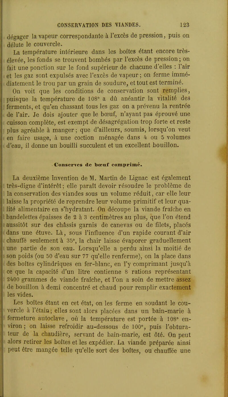 dégager la vapeur correspondante à l'excès de pression, puis on délute le couvercle. La température intérieure dans les boîtes étant encore très- levée, les fonds se trouvent bombés par l'excès de pression ; on ait une ponction sur le fond supérieur de chacune d'elles : l'air et les gaz sont expulsés avec l'excès de vapeur ; on ferme immé- iliatement le trou par un grain de soudure, et tout est terminé. On voit que les conditions de conservation sont remplies, uisque la température de 108° a dû anéantir la vitalité des erments, et qu'en chassant tous les gaz on a prévenu la rentrée lie l'air. Je dois ajouter que le bœuf, n'ayant pas éprouvé une cuisson complète, est exempt de désagrégation trop forte et reste plus agréable à manger ; que d'ailleurs, soumis, lorsqu'on veut en faire usage, à une coction ménagée dans 4 ou 5 volumes d'eau, il donne un bouilli succulent et un excellent bouillon. ConserTes de bœuf comprimé. La deuxième invention de M. Martin de Lignac est également très-digne d'intérêt ; elle paraît devoir résoudre le problème de la conservation des viandes sous un volume réduit, car elle leur laisse la propriété de reprendre leur volume primitif et leur qua- lité alimentaire en s'hydratant. On découpe la viande fraîche en bandelettes épaisses de 2 à 3 centimètres au plus, que l'on étend aussitôt sur des châssis garnis de canevas ou de filets, placés dans une étuve. Là, sous l'influence d'un rapide courant d'air chauffé seulement à 35°, la chair laisse évaporer graduellement une partie de son eau. Lorsqu'elle a perdu ainsi la moitié de son poids (ou 50 d'eau sur 77 qu'elle renferme), on la place dans les boîtes cylindriques en fer-blanc, en l'y comprimant jusqu'à ce que la capacité d'un litre contienne 8 rations représentant 2400 grammes de viande fraîche, et l'on a soin de mettre assez le bouillon à demi concentré et chaud pour remplir exactement les vides. Les boîtes étant en cet état, on les ferme en soudant le cou- ercle à l'étain ; elles sont alors placées dans un bain-marie à fermeture autoclave, où la température est portée à 108» en- iron ; on laisse refroidir au-dessous de 100% puis l'obtura- our de la chaudière, servant de bain-marie, est ôté. On peut alors retirer les boîtes et les expédier. La viande préparée ainsi >eut être mangée telle qu'elle sort des boîtes, ou chauffée une