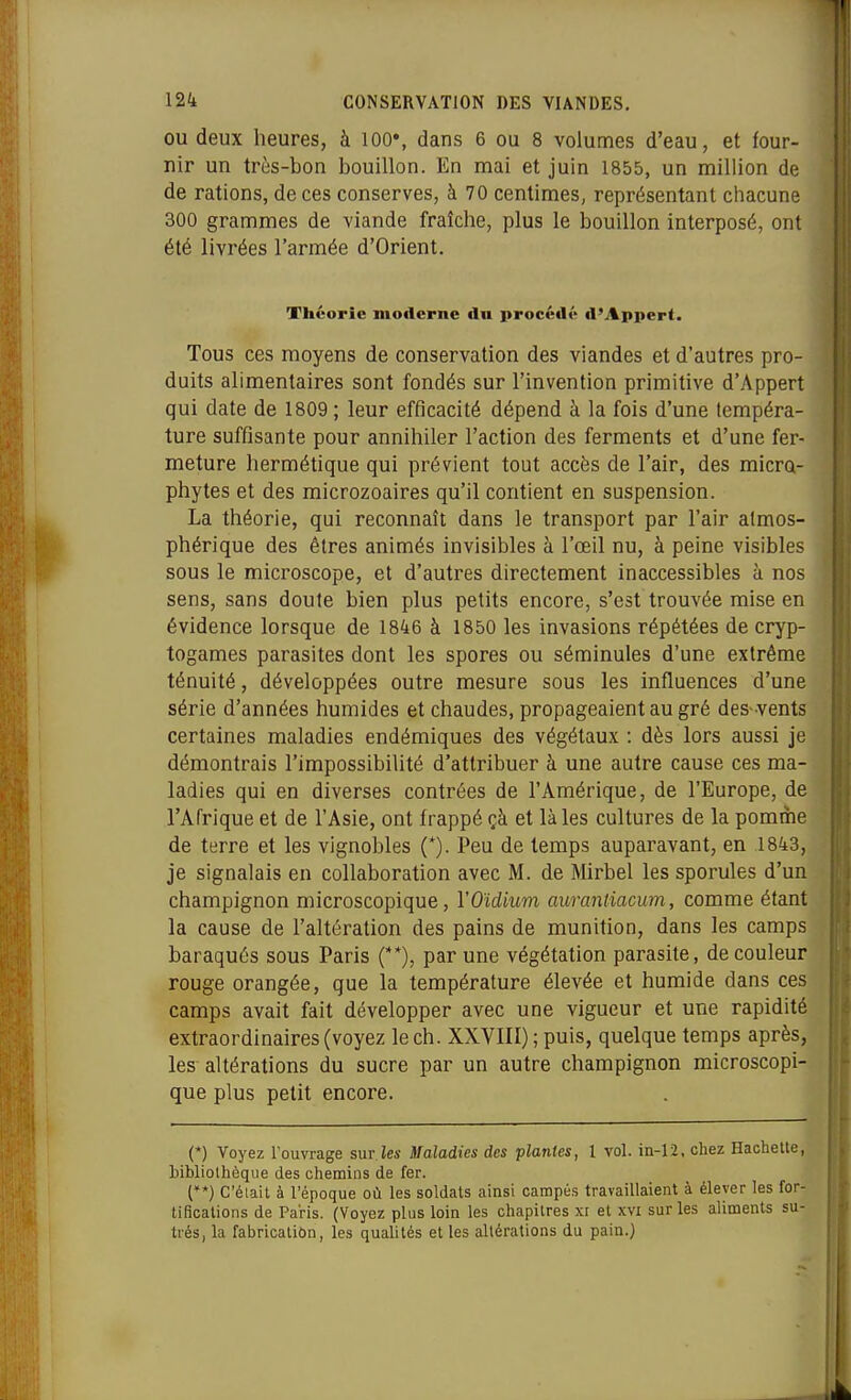 OU deux heures, à 100», dans 6 ou 8 volumes d'eau, et four- nir un très-bon bouillon. En mai et juin 1855, un million de de rations, de ces conserves, à 70 centimes, représentant chacune 300 grammes de viande fraîche, plus le bouillon interposé, ont été livrées l'armée d'Orient. Théorie moderne fin procédt' d'Appert. Tous ces moyens de conservation des viandes et d'autres pro- duits alimentaires sont fondés sur l'invention primitive d'Appert qui date de 1809 ; leur efficacité dépend à la fois d'une tempéra- ture suffisante pour annihiler l'action des ferments et d'une fer- meture hermétique qui prévient tout accès de l'air, des micro- phytes et des microzoaires qu'il contient en suspension. La théorie, qui reconnaît dans le transport par l'air atmos- phérique des êtres animés invisibles à l'œil nu, à peine visibles sous le microscope, et d'autres directement inaccessibles à nos sens, sans doute bien plus petits encore, s'est trouvée mise en évidence lorsque de 1846 à 1850 les invasions répétées de cryp- togames parasites dont les spores ou séminules d'une extrême ténuité, développées outre mesure sous les influences d'une série d'années humides et chaudes, propageaient au gré des-vents certaines maladies endémiques des végétaux : dès lors aussi je démontrais l'impossibilité d'attribuer à une autre cause ces ma- ladies qui en diverses contrées de l'Amérique, de l'Europe, de l'Afrique et de l'Asie, ont frappé çà et là les cultures de la pomme de terre et les vignobles (*). Peu de temps auparavant, en 1843, je signalais en collaboration avec M. de Mirbel les sporules d'un champignon microscopique, VOïdium aurantiacum, comme étant la cause de l'altération des pains de munition, dans les camps baraqués sous Paris (**), par une végétation parasite, de couleur rouge orangée, que la température élevée et humide dans ces camps avait fait développer avec une vigueur et une rapidité extraordinaires (voyez le ch. XXVIII) ; puis, quelque temps après, les altérations du sucre par un autre champignon microscopi- que plus petit encore. (*) Voyez Touvrage sur.les Maladies des plantes, 1 vol. in-12, chez Hachette, hibliolhèque des chemins de fer. (**) C'élait à l'époque où les soldats ainsi campés travaillaient à élever les for- tifications de Paris. (Voyez plus loin les chapitres xi et xvi sur les aliments su- trés, la fabricaliôn, les qualités et les altérations du pain.)
