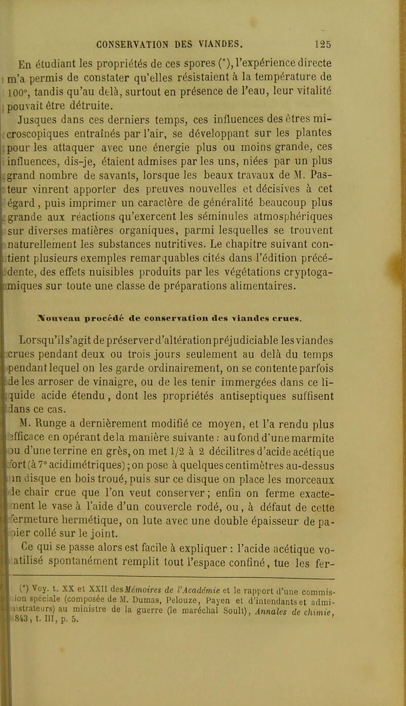 En étudiant les propriétés de ces spores (*), l'expérience directe t m'a permis de constater qu'elles résistaient à la température de i 100% tandis qu'au delà, surtout en présence de l'eau, leur vitalité j pouvait être détruite. Jusques dans ces derniers temps, ces influences des êtres mi- jcroscopiques entraînés par l'air, se développant sur les plantes i pour les attaquer avec une énergie plus ou moins grande, ces influences, dis-je, étaient admises par les uns, niées par un plus grand nombre de savants, lorsque les beaux travaux de M. Pas- teur vinrent apporter des preuves nouvelles et décisives à cet égard, puis imprimer un caractère de généralité beaucoup plus grande aux réactions qu'exercent les séminules atmosphériques sur diverses matières organiques, parmi lesquelles se trouvent naturellement les substances nutritives. Le chapitre suivant con- tient plusieurs exemples remarquables cités dans l'édition précé- idente, des effets nuisibles produits par les végétations cryptoga- amiques sur toute une classe de préparations alimentaires. ^onTeau procédé de consei'Tatîou des viandes crues. Lorsqu'il s'agit de préserver d'altération préj udiciable les viandes :crues pendant deux ou trois jours seulement au delà du temps pendant lequel on les garde ordinairement, on se contente parfois Ideles arroser de vinaigre, ou de les tenir immergées dans ce li- iquide acide étendu, dont les propriétés antiseptiques suffisent Idans ce cas. M. Runge a dernièrement modifié ce moyen, et l'a rendu plus [efficace en opérant delà manière suivante : au fond d'une marmite ou d'une terrine en grès, on met 1/2 à 2 décilitres d'acide acétique fort (à 7° acidimétriques) ; on pose à quelques centimètres au-dessus im disque en bois troué, puis sur ce disque on place les morceaux Ide chair crue que l'on veut conserver ; enfin on ferme exacte- |.ment le vase à l'aide d'un couvercle rodé, ou , à défaut de cette fermeture hermétique, on lute avec une double épaisseur de pa- pier collé sur le joint. Ce qui se passe alors est facile à expliquer : l'acide acétique vo- atilisé spontanément remplit tout l'espace conGné, tue les fer- C) Voy. t. XX et XXII desMémoires de l'Acadc'mie et le rapport d'une commis- .ion spéciale (composée de M. Dumas, Pelouze, Payen et d'inicndantset admi- Mistrateurs) au minisire de la guerre (le maréchal Soull), Annales de chimie, S843) t. m, p. 5.