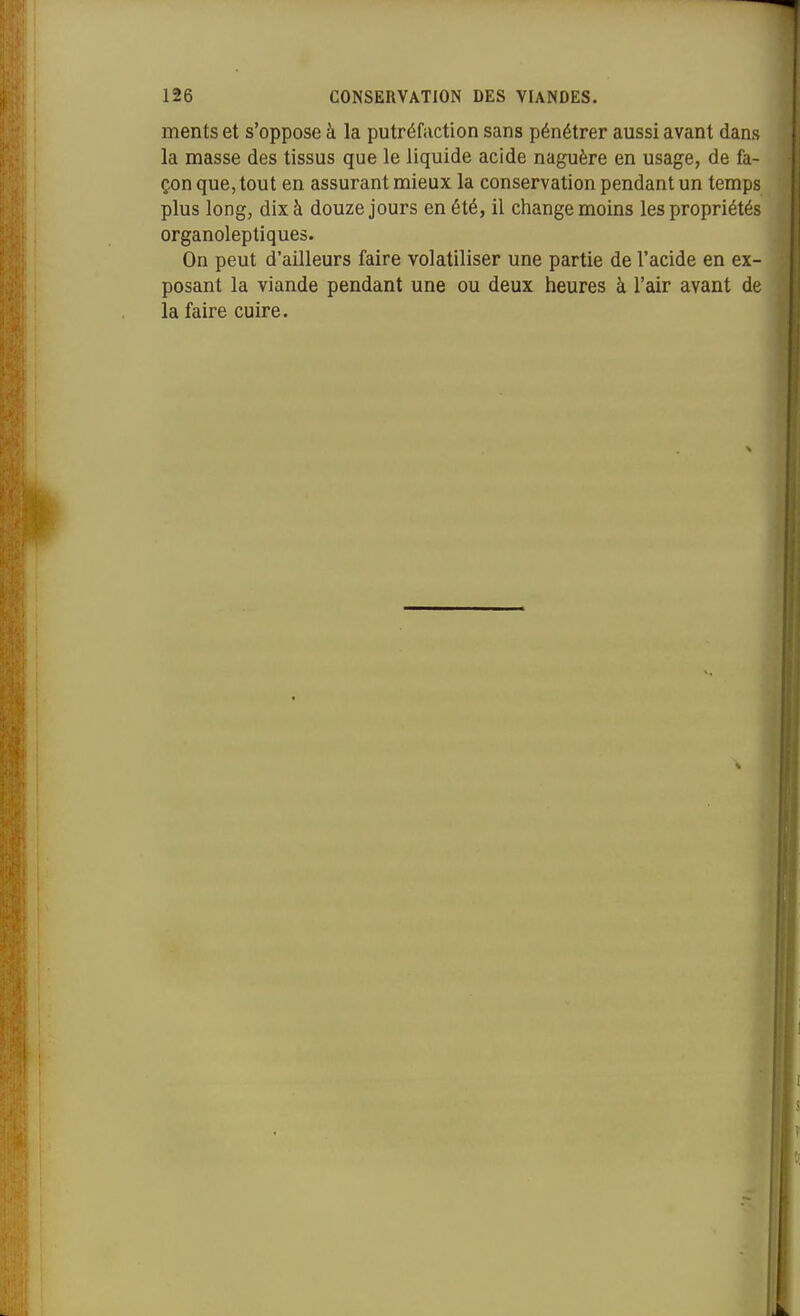 ments et s'oppose à la putréfaction sans pénétrer aussi avant dans la masse des tissus que le liquide acide naguère en usage, de fa- çon que, tout en assurant mieux la conservation pendant un temps plus long, dix à douze jours en été, il change moins les propriétés organoleptiques. On peut d'ailleurs faire volatiliser une partie de l'acide en ex- posant la viande pendant une ou deux heures à l'air avant de la faire cuire.
