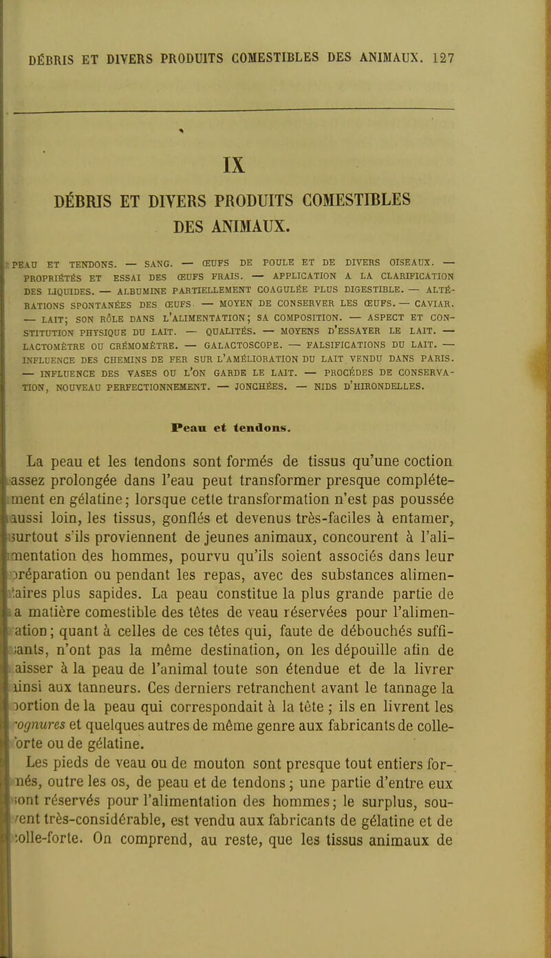 IX DÉBRIS ET DIVERS PRODUITS COMESTIBLES DES ANIMAUX. pead et tendons. — sang. — œufs de poule et de divers oiseaux. — propriétés et essai des œufs frais. — application a la clarification des uquides. — albumine partiellement coagulée plus digestible. — alté- rations spontanées des œufs- — moyen de conserver les œufs. — caviar. — lait; son rôle dans l'alimentation; sa composition. — aspect et con- stitution PHYSIQUE du lait. — QUALITÉS. — MOYENS d'eSSAYER LE LAIT. — LACTOMÈTRE OU CRÉMOMÈTRE. — GALACTOSCOPE. — FALSIFICATIONS DU LAIT. — INFLUENCE DES CHEMINS DE FER SUR L'AMÉLIORATION DU LAIT VENDU DANS PARIS. — INFLUENCE DES VASES OU l'ON GARDE LE LAIT. — PROCÈDES DE CONSERVA- TION, NOUVEAU PERFECTIONNEMENT. — JONCHÉES. — NIDS d'HIRONDELLES. Peau et tendons. La peau et les tendons sont formés de tissus qu'une coction i:assez prolongée dans l'eau peut transformer presque compléte- iment en gélatine; lorsque cette transformation n'est pas poussée laussi loin, les tissus, gonflés et devenus très-faciles à entamer^ imrtout s'ils proviennent de jeunes animaux, concourent à l'ali- Doaentation des hommes, pourvu qu'ils soient associés dans leur l'Dréparation ou pendant les repas, avec des substances alimen- 3*,aires plus sapides. La peau constitue la plus grande partie de la matière comestible des têtes de veau réservées pour l'alimen- ration ; quant à celles de ces têtes qui, faute de débouchés sufû- ajants, n'ont pas la même destination, on les dépouille afin de Laisser à la peau de l'animal toute son étendue et de la livrer .linsi aux tanneurs. Ces derniers retranchent avant le tannage la oortion de la peau qui correspondait à la tète ; ils en livrent les ognures et quelques autres de même genre aux fabricants de colle- >brte ou de gélatine. Les pieds de veau ou de mouton sont presque tout entiers for- waés, outre les os, de peau et de tendons ; une partie d'entre eux Hont réservés pour l'alimentation des hommes ; le surplus, sou- vent très-considérable, est vendu aux fabricants de gélatine et de )5olle-forte. On comprend, au reste, que les tissus animaux de