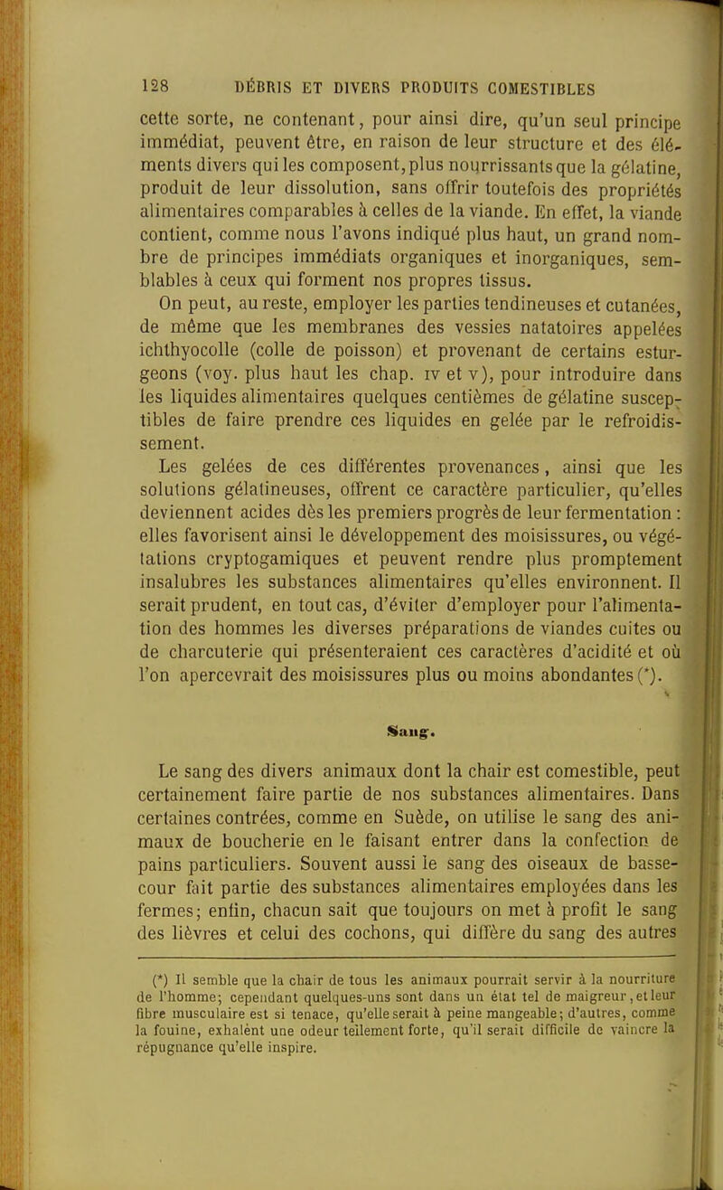 cette sorte, ne contenant, pour ainsi dire, qu'un seul principe immédiat, peuvent être, en raison de leur structure et des élé- ments divers qui les composent, plus noiirrissantsque la gélatine, produit de leur dissolution, sans offrir toutefois des propriétés alimentaires comparables à celles de la viande. En effet, la viande contient, comme nous l'avons indiqué plus haut, un grand nom- bre de principes immédiats organiques et inorganiques, sem- blables à ceux qui forment nos propres tissus. On peut, au reste, employer les parties tendineuses et cutanées, de même que les membranes des vessies natatoires appelées ichthyocolle (colle de poisson) et provenant de certains estur- geons (voy. plus haut les chap. iv et v), pour introduire dans les liquides alimentaires quelques centièmes de gélatine suscep- tibles de faire prendre ces liquides en gelée par le refroidis- sement. Les gelées de ces différentes provenances, ainsi que les solutions gélatineuses, offrent ce caractère particulier, qu'elles deviennent acides dès les premiers progrès de leur fermentation : elles favorisent ainsi le développement des moisissures, ou végé- tations cryptogamiques et peuvent rendre plus promptement insalubres les substances alimentaires qu'elles environnent. Il serait prudent, en tout cas, d'éviter d'employer pour l'alimenta- tion des hommes les diverses préparations de viandes cuites ou de charcuterie qui présenteraient ces caractères d'acidité et où l'on apercevrait des moisissures plus ou moins abondantes (*). 1 Le sang des divers animaux dont la chair est comestible, peut certainement faire partie de nos substances alimentaires. Dans certaines contrées, comme en Suède, on utilise le sang des ani- maux de boucherie en le faisant entrer dans la confection de pains particuliers. Souvent aussi le sang des oiseaux de basse- cour fait partie des substances alimentaires employées dans les fermes; enfin, chacun sait que toujours on met à profit le sang des lièvres et celui des cochons, qui diffère du sang des autres (*) Il semble que la chair de tous les animaux pourrait servir à la nourriture de l'homme; cependant quelques-uns sont dans un élal tel de maigreur, et leur fibre musculaire est si tenace, qu'elle serait à peine mangeable; d'autres, comme la fouine, exhalent une odeur tellement forte, qu'il serait difficile de vaincre la répugnance qu'elle inspire.