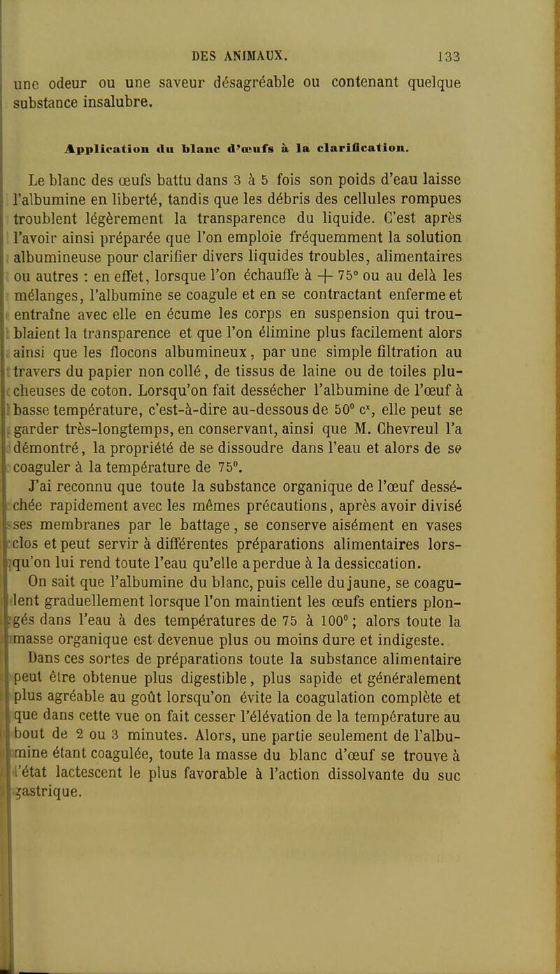 une odeur ou une saveur désagréable ou contenant quelque substance insalubre. Application du blanc d'œufs à la clariflcation. Le blanc des œufs battu dans 3 à 5 fois son poids d'eau laisse l'albumine en liberté, tandis que les débris des cellules rompues troublent légèrement la transparence du liquide. C'est après l'avoir ainsi préparée que l'on emploie fréquemment la solution ; albumineuse pour clarifier divers liquides troubles, alimentaires . ou autres : en effet, lorsque l'on échauffe à -f- 75° ou au delà les ' mélanges, l'albumine se coagule et en se contractant enferme et t entraîne avec elle en écume les corps en suspension qui trou- [ blaient la transparence et que l'on élimine plus facilement alors > ainsi que les flocons albumineux, par une simple filtration au •travers du papier non collé, de tissus de laine ou de toiles plu- ccheuses de coton. Lorsqu'on fait dessécher l'albumine de l'œuf à 1 basse température, c'est-à-dire au-dessous de 50 c, elle peut se i garder très-longtemps, en conservant, ainsi que M. Ghevreul l'a ■démontré, la propriété de se dissoudre dans l'eau et alors de se coaguler à la température de 75. J'ai reconnu que toute la substance organique de l'œuf dessé- :chée rapidement avec les mêmes précautions, après avoir divisé sses membranes par le battage, se conserve aisément en vases :clos et peut servir à différentes préparations alimentaires lors- jqu'on lui rend toute l'eau qu'elle a perdue à la dessiccation. On sait que l'albumine du blanc, puis celle du jaune, se coagu- elent graduellement lorsque l'on maintient les œufs entiers plon- pgés dans l'eau à des températures de 75 à 100; alors toute la imasse organique est devenue plus ou moins dure et indigeste. Dans ces sortes de préparations toute la substance alimentaire peut être obtenue plus digestible, plus sapide et généralement plus agréable au goût lorsqu'on évite la coagulation complète et ique dans cette vue on fait cesser l'élévation de la température au èout de 2 ou 3 minutes. Alors, une partie seulement de l'albu- imine étant coagulée, toute la masse du blanc d'œuf se trouve à 4'état lactescent le plus favorable à l'action dissolvante du suc çastrique.