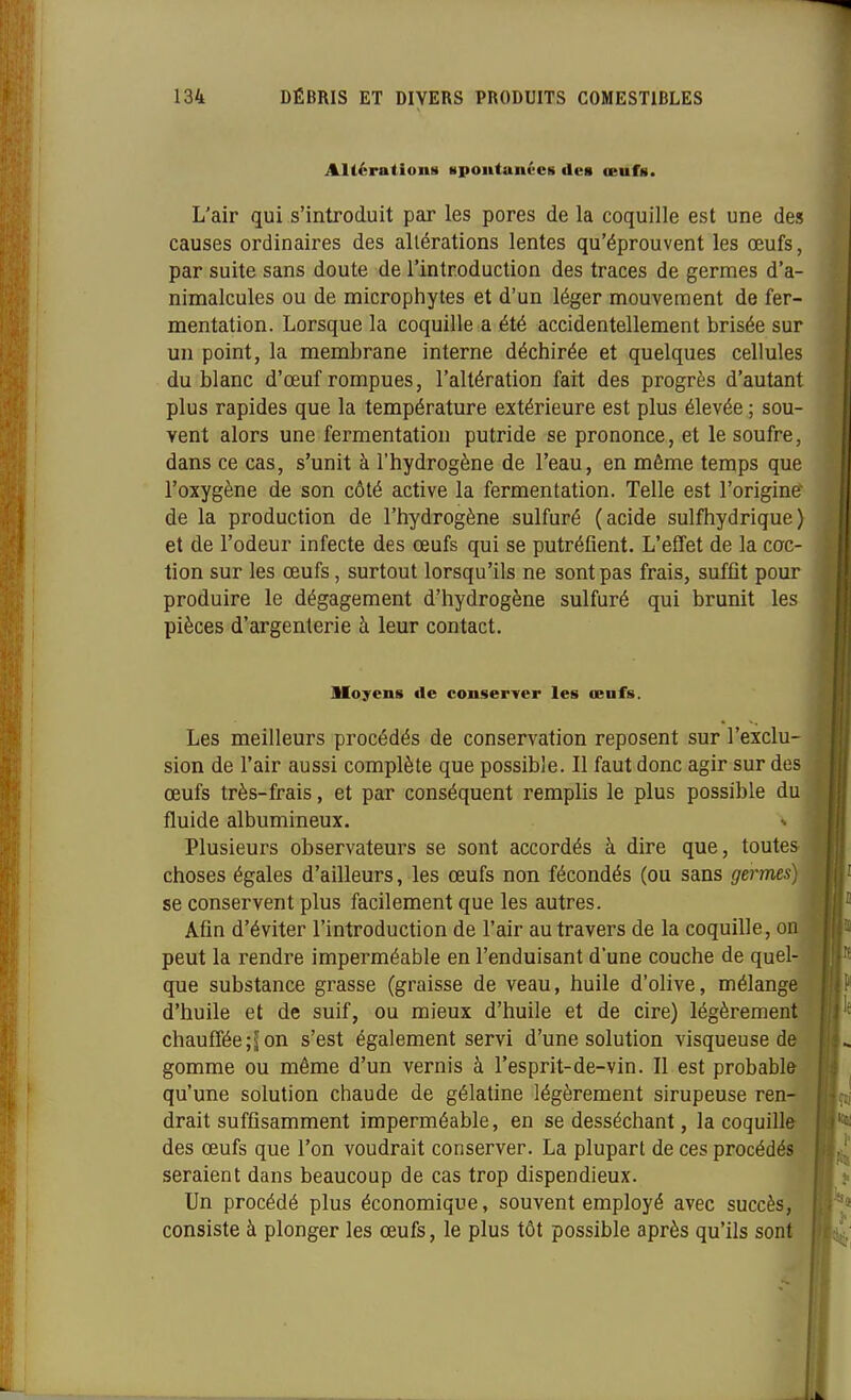 Altérations Kpontanvcs dca œufs. L'air qui s'introduit par les pores de la coquille est une des causes ordinaires des altérations lentes qu'éprouvent les œufs, par suite sans doute de l'introduction des traces de germes d'a- nimalcules ou de microphytes et d'un léger mouvement de fer- mentation. Lorsque la coquille a été accidentellement brisée sur un point, la membrane interne déchirée et quelques cellules du blanc d'oeuf rompues, l'altération fait des progrès d'autant plus rapides que la température extérieure est plus élevée ; sou- vent alors une fermentation putride se prononce, et le soufre, dans ce cas, s'unit à l'hydrogène de l'eau, en même temps que l'oxygène de son côté active la fermentation. Telle est l'originer de la production de l'hydrogène sulfuré (acide sulfhydrique) et de l'odeur infecte des œufs qui se putréfient. L'effet de la coc- tion sur les œufs, surtout lorsqu'ils ne sont pas frais, suffît pour produire le dégagement d'hydrogène sulfuré qui brunit les pièces d'argenterie à leur contact. lloyens de conserver les œnfs. Les meilleurs procédés de conservation reposent sur l'exclu- sion de l'air aussi complète que possible. Il faut donc agir sur des œufs très-frais, et par conséquent remplis le plus possible du fluide albumineux. Plusieurs observateurs se sont accordés à dire que, toutes choses égales d'ailleurs, les œufs non fécondés (ou sans germes) se conservent plus facilement que les autres. Afin d'éviter l'introduction de l'air au travers de la coquille, on peut la rendre imperméable en l'enduisant d'une couche de quel- que substance grasse (graisse de veau, huile d'olive, mélange d'huile et de suif, ou mieux d'huile et de cire) légèrement chauffée ;S on s'est également servi d'une solution visqueuse de gomme ou même d'un vernis à l'esprit-de-vin. Il est probable qu'une solution chaude de gélatine légèrement sirupeuse ren- drait suffisamment imperméable, en se desséchant, la coquille des œufs que l'on voudrait conserver. La plupart de ces procédés seraient dans beaucoup de cas trop dispendieux. Un procédé plus économique, souvent employé avec succès, consiste à plonger les œufs, le plus tôt possible après qu'ils sont