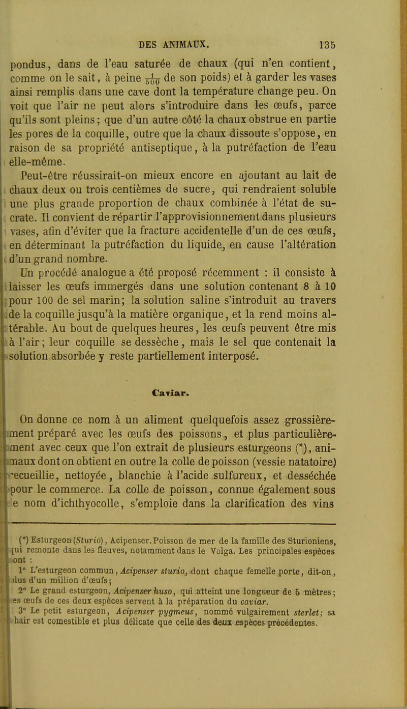 pondus, dans de l'eau saturée de chaux (qui n'en contient, coname on le sait, à peine 5^ de son poids) et à garder les vases ainsi remplis dans une cave dont la température change peu. On voit que l'air ne peut alors s'introduire dans les œufs, parce qu'ils sont pleins ; que d'un autre côté la chaux obstrue en partie les pores de la coquille, outre que la chaux dissoute s'oppose, en raison de sa propriété antiseptique, à la putréfaction de l'eau elle-même. Peut-être réussirait-on mieux encore en ajoutant au lait de i chaux deux ou trois centièmes de sucre, qui rendraient soluble i une plus grande proportion de chaux combinée à l'état de su- crate. Il convient de répartir l'approvisioiinement dans plusieurs vases, afln d'éviter que la fracture accidentelle d'un de ces œufs, r en déterminant la putréfaction du liquide, en cause l'altération L d'un grand nombre. Un procédé analogue a été proposé récemment : il consiste à ! laisser les œufs immergés dans une solution contenant 8 à 10 ipour 100 de sel marin; la solution saline s'introduit au travers ode la coquille jusqu'à la matière organique, et la rend moins al- itérable. Au bout de quelques heures, les œufs peuvent être mis à l'air ; leur coquille se dessèche, mais le sel que contenait la solution absorbée y reste partiellement interposé. Caviar. On donne ce nom à un aliment quelquefois assez grossière- ent préparé avec les œufs des poissons, et plus particulière- ent avec ceux que l'on extrait de plusieurs esturgeons (*), ani- aux dont on obtient en outre la colle de poisson (vessie natatoire) ecueillie, nettoyée, blanchie à l'acide sulfureux, et desséchée our le commerce. La colle de poisson, connue également sous le nom d'ichlhyocolle, s'emploie dans la clarification des vins (*) Esturgeon (Sturio), Acipenser. Poisson de mer de la famille des Sturioniens, ui remonte dans les fleuves, notamment dans le Volga. Les principales espèces -nt : 1° L'esturgeon commun, Acipenser sturio, dont chaque femelle porte, dit-on, lus d'un million d'œufs; ! 2° Le grand esturgeon, Acipenser huso, qui atteint une longueur de 5 mètres; s œufs de ces deux espèces servent à la préparation du caviar. : 3° Le petit esturgeon, Acipenser pygmeus, nommé vulgairement sterlet; sa hair est comestible et plus délicate que celle des deux espèces précédentes.