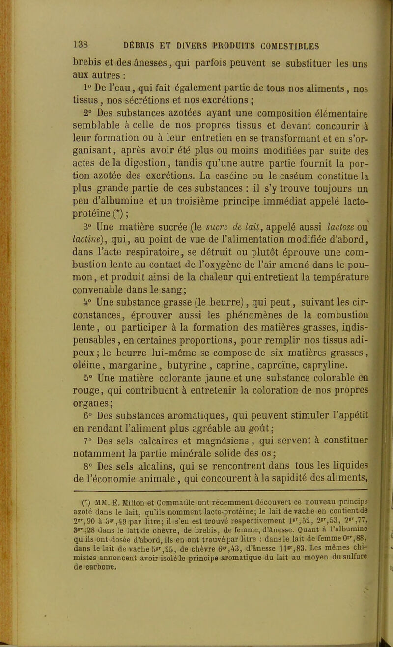 brebis et des ânesses, qui parfois peuvent se substituer les uns aux autres : 1 De l'eau, qui fait également partie de tous nos aliments, nos tissus, nos sécrétions et nos excrétions ; 2° Des substances azotées ayant une composition élémentaire semblable à celle de nos propres tissus et devant concourir à leur formation ou à leur entretien en se transformant et en s'or- ganisant, après avoir été plus ou moins modifiées par suite des actes de la digestion, taudis qu'une autre partie fournit la por- tion azotée des excrétions. La caséine ou le caséum constitue la plus grande partie de ces substances : il s'y trouve toujours un peu d'albumine et un troisième principe immédiat appelé lacto- protéine (*) ; 3° Une matière sucrée (le sucre de lait, appelé aussi lactose ou lactine), qui, au point de vue de l'alimentation modifiée d'abord, dans l'acte respiratoire, se détruit ou plutôt éprouve une com- bustion lente au contact de l'oxygène de l'air amené dans le pou- mon, et produit ainsi de la chaleur qui entretient la température convenable dans le sang; 4° Une substance grasse (le beurre), qui peut, suivant les cir- constances, éprouver aussi les phénomènes de la combustion lente, ou participer à la formation des matières grasses, indis- pensables , en certaines proportions, pour remplir nos tissus adi- peux ; le beurre lui-même se compose de six matières grasses , oléine, margarine, butyrine , caprine, caproïne, capryline. 5» Une matière colorante jaune et une substance colorable en rouge, qui contribuent à entretenir la coloration de nos propres organes; 6° Des substances aromatiques, qui peuvent stimuler l'appétit en rendant l'aliment plus agréable au goût ; 7° Des sels calcaires et magnésiens, qui servent à constituer notamment la partie minérale solide des os ; 8° Des sels alcalins, qui se rencontrent dans tous les liquides de l'économie animale, qui concourent à la sapidité des aliments, n MM. É. Millon et Commaille ont récemment découvert ce nouveau principe azoté dans le lait, qu'ils nomment lacto-protéine; le lait de vache en contientde se',90 à 3'',49 par litre; il s'en est trouvé respectivement le',52, S»',53, 2«',77, »»';28 dans le lait de chèvre, de brebis, de femme, d'ânesse. Quant à ralbumine qu'ils ont dosée d'abord, ils en ont trouvé par litre : dans le lait de femme O'', 88, dans le lait de vache 5»',25, de chèvre 6«',43, d'ânesse 11»',83. Les mêmes chi- mistes annoncent avoir isolé le principe aromatique du lait au moyen du sulfure de carbone.