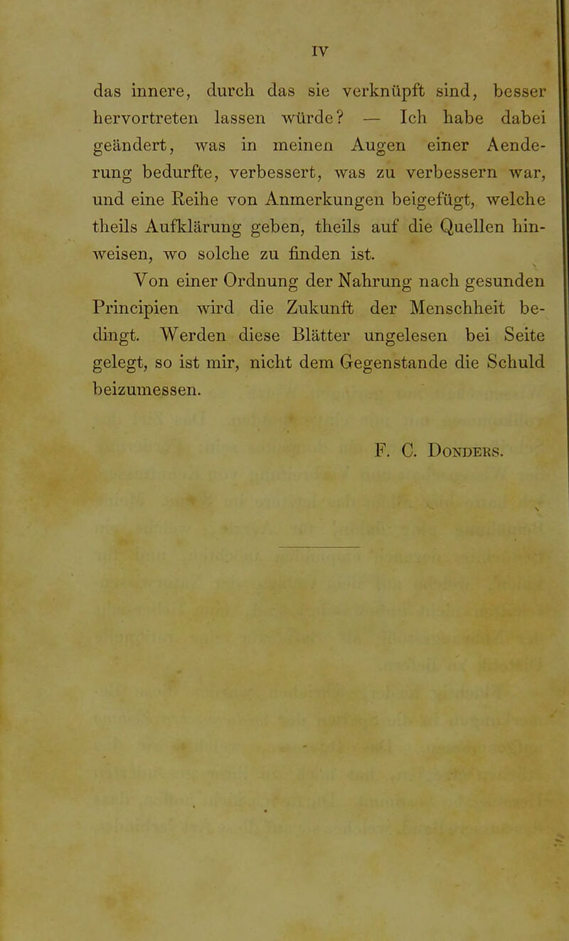 das innere, durch das sie verknüpft sind, besser hervortreten lassen würde? — Ich habe dabei geändert, was in meinen Augen einer Aende- rung bedurfte, verbessert, was zu verbessern war, und eine Reihe von Anmerkungen beigefügt, welche theils Aufklärung geben, theils auf die Quellen hin- weisen, wo solche zu finden ist. Von einer Ordnung der Nahrung nach gesunden Principien wird die Zukunft der Menschheit be- dingt. Werden diese Blätter ungelesen bei Seite gelegt, so ist mir, nicht dem Gegenstande die Schuld beizumessen. F. C. Donders.