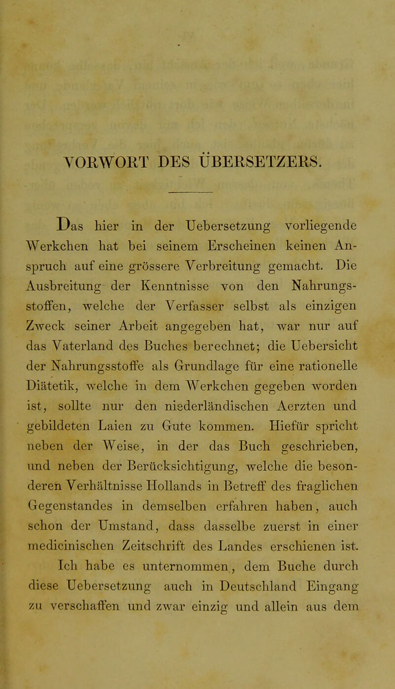 Das hier in der Uebersetzung vorliegende Werkchen hat bei seinem Erscheinen keinen An- spruch auf eine grössere Verbreitung gemacht. Die Ausbreitung der Kenntnisse von den Nahrungs- stoffen, welche der Verfasser selbst als einzigen Zweck seiner Arbeit angegeben hat, war nur auf das Vaterland des Buches berechnet; die Uebersicht der NahrungsStoffe als Grundlage für eine rationelle Diätetik, welche in dem Werkchen gegeben worden ist, sollte nur den niederländischen Aerzten und gebildeten Laien zu Gute kommen. Hiefür spricht neben der Weise, in der das Buch geschrieben, und neben der Berücksichtigung, welche die beson- deren Verhältnisse Hollands in Betreff des fraglichen Gegenstandes in demselben erfahren haben, auch schon der Umstand, dass dasselbe zuerst in einer medicinischen Zeitschrift des Landes erschienen ist. Ich habe es unternommen , dem Buche durch diese Uebersetzung auch in Deutschland Eingang zu verschaffen und zwar einzig und allein aus dem