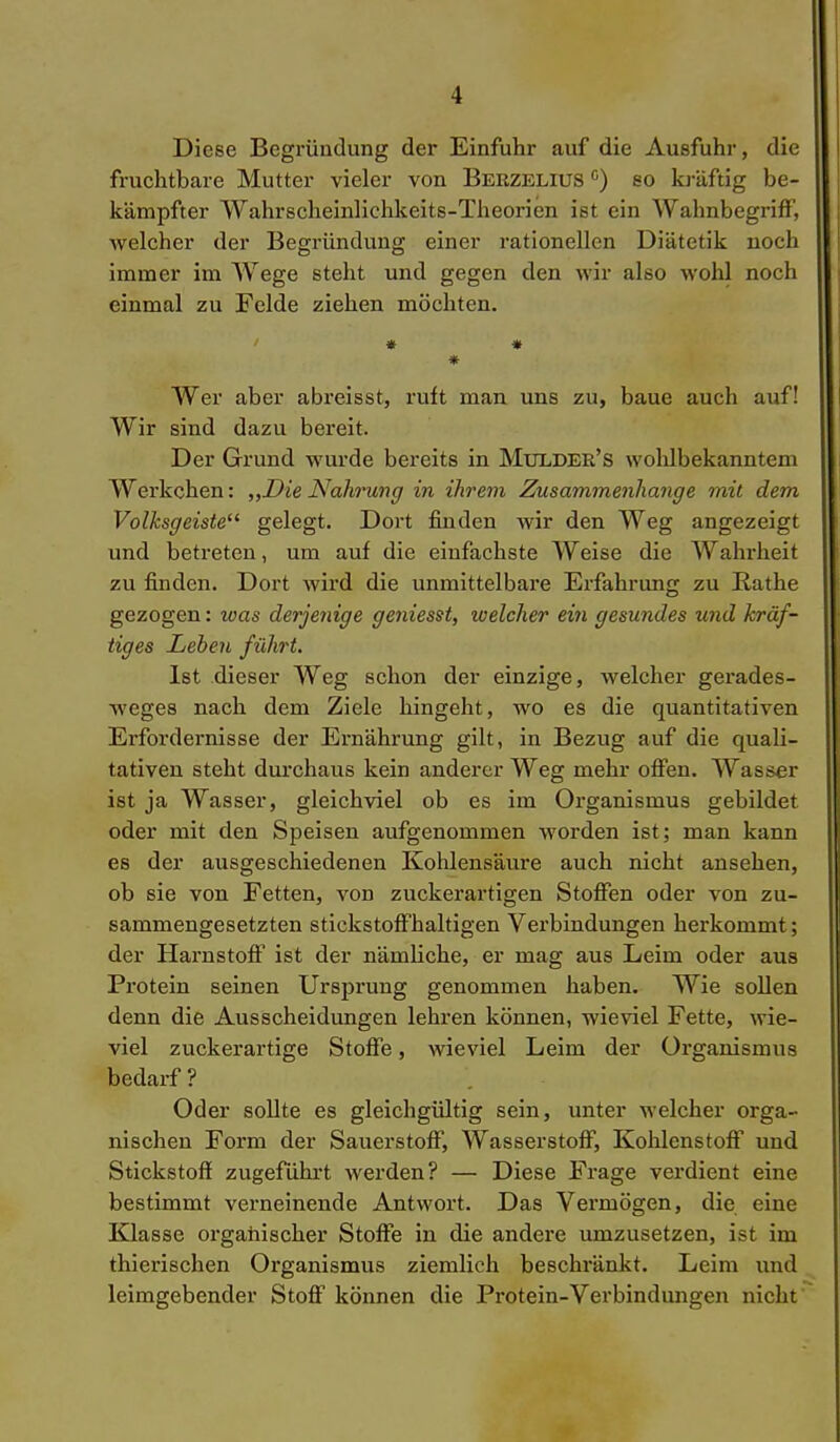 Diese Begründung der Einfuhr auf die Ausfuhr, die fruchtbare Mutter vieler von Beezelius c) so kräftig be- kämpfter Wahrscheinlichkeits-Theorien ist ein Wahnbegriff, welcher der Begründung einer rationellen Diätetik noch immer im Wege steht und gegen den wir also wohl noch einmal zu Felde ziehen möchten. ' * * * Wer aber abreisst, ruft man uns zu, baue auch auf! Wir sind dazu bereit. Der Grund wurde bereits in Mulder's woldbekanntem Werkchen: „Die Nahrung in ihrem Zusammenhange mit dem Volksgeiste gelegt. Dort finden wir den Weg angezeigt und betreten, um auf die einfachste Weise die Wahrheit zu finden. Dort wird die unmittelbare Erfahrimg zu B-athe gezogen: was derjenige geniesst, welcher ein gesundes und kräf- tiges Leben führt. Ist dieser Weg schon der einzige, welcher gerades- weges nach dem Ziele hingeht, wo es die quantitativen Erfordernisse der Ernährung gilt, in Bezug auf die quali- tativen steht durchaus kein anderer Weg mehr offen. Wasser ist ja Wasser, gleichviel ob es im Organismus gebildet oder mit den Speisen aufgenommen worden ist; man kann es der ausgeschiedenen Kohlensäure auch nicht ansehen, ob sie von Fetten, von zuckerartigen Stoffen oder von zu- sammengesetzten stickstoffhaltigen Verbindungen herkommt; der Harnstoff ist der nämliche, er mag aus Leim oder aus Protein seinen Ursprung genommen haben. Wie sollen denn die Ausscheidungen lehren können, wieviel Fette, wie- viel zuckerartige Stoffe, wieviel Leim der Organismus bedarf ? Oder sollte es gleichgültig sein, unter welcher orga- nischen Form der Sauerstoff, Wasserstoff, Kohlenstoff und Stickstoff zugeführt werden? — Diese Frage verdient eine bestimmt verneinende Antwort. Das Vei'mögen, die eine Klasse organischer Stoffe in die andere umzusetzen, ist im thierischen Organismus ziemlich beschränkt. Leim und leimgebender Stoff können die Protein-Verbindungen nicht