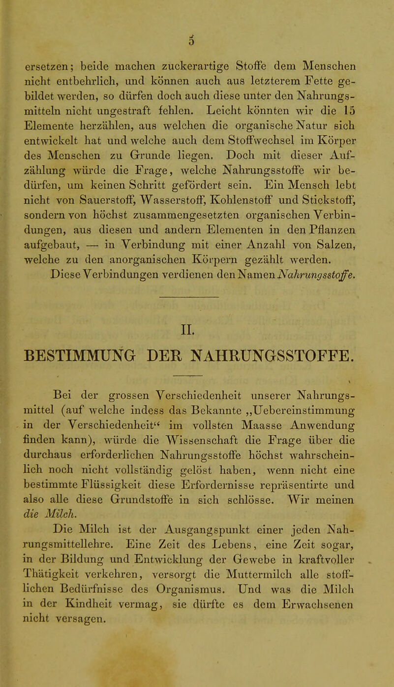 0 ersetzen; beide machen zuckerartige Stoffe dem Menschen nicht entbehrlich, und können auch aus letzterem Fette ge- bildet werden, so dürfen doch auch diese unter den Nahrungs- mitteln nicht ungestraft fehlen. Leicht könnten wir die 15 Elemente herzählen, aus welchen die organische Natur sich entwickelt hat und welche auch dem Stoffwechsel im Körper des Menschen zu Grunde liegen. Doch mit dieser Auf- zählung Avürde die Frage, welche NahrungsStoffe wir be- dürfen, um keinen Schritt gefördert sein. Ein Mensch lebt nicht von Sauerstoff, Wasserstoff, Kohlenstoff und Stickstoff, sondern von höchst zusammengesetzten organischen Verbin- dungen, aus diesen und andern Elementen in den Pflanzen aufgebaut, — in Verbindung mit einer Anzahl von Salzen, welche zu den anorganischen Körpern gezählt werden. Diese Verbindungen verdienen den Namen Nahrungsstoffe. IL BESTIMMUNG DER NAHRUNGSSTOFFE. Bei der grossen Verschiedenheit unserer Nahrungs- mittel (auf welche indess das Bekannte „Uebereinstimmung in der Verschiedenheit im vollsten Maasse Anwendung finden kann), würde die Wissenschaft die Frage über die durchaus erforderlichen Nahrungsstoffe höchst wahrschein- lich noch nicht vollständig gelöst haben, wenn nicht eine bestimmte Flüssigkeit diese Erfordernisse repräsentirte und also alle diese Grundstoffe in sich schlösse. Wir meinen die Milch. Die Milch ist der Ausgangspunkt einer jeden Nah- rungsmittellehre. Eine Zeit des Lebens, eine Zeit sogar, in der Bildung und Entwicklung der Gewebe in kraftvoller Thätigkeit verkehren, versorgt die Muttermilch alle stoff- lichen Bedürfnisse des Organismus. Und was die Milch in der Kindheit vermag, sie dürfte es dem Erwachsenen nicht versagen.