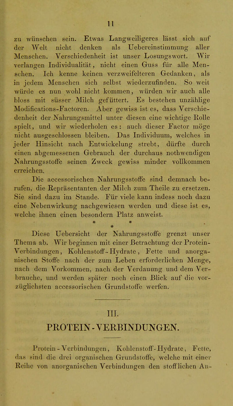 zu wünschen sein. Etwas Langweiligeres lässt sich auf der Welt nicht denken als Uebereinstimmung aller Menschen. Verschiedenheit ist unser Losungswort. Wir verlangen Individualität, nicht einen Guss für alle Men- schen. Ich kenne keinen verzweifelteren Gedanken, als in jedem Menschen sich selbst wiederzufinden. So weit würde es nun wohl nicht kommen, würden wir auch alle bloss mit süsser Milch gefüttert. Es bestehen unzählige Modifications-Factoren. Aber gewiss ist es, dass Verschie- denheit der Nahrungsmittel unter diesen eine wichtige Rolle spielt, und wir wiederholen es: auch dieser Factor möge nicht ausgeschlossen bleiben. Das Individuum, welches in jeder Hinsicht nach Entwickelung strebt, dürfte durch einen abgemessenen Gebrauch der durchaus nothwendigen Nahrungsstoffe seinen Zweck gewiss minder vollkommen erreichen. Die accessorischen Nahrungsstoffe sind demnach be- rufen, die Repräsentanten der Milch zum Theile zu ersetzen. Sie sind dazu im Stande. Für viele kann indess noch dazu eine Nebenwirkung nachgewiesen werden und diese ist es, welche ihnen einen besondern Platz anweist. * # * Diese Uebersicht der Nahrungsstoffe grenzt unser Thema ab. Wir beginnen mit einer Betrachtung der Protein- Verbindungen , Kohlenstoff- Hydrate, Fette und anorga- nischen Stoffe nach der zum Leben erforderlichen Menge, nach dem Vorkommen, nach der Verdauung und dem Ver- brauche, und werden später noch einen Blick auf die vor- züglichsten accessorischen Grundstoffe werfen. III. PROTEIN - VERBINDUNGEN. Protein - Verbindungen, Kohlenstoff-Hydrate, Fette, das sind die drei organischen Grundstolle, welche mit einer Reihe von anorganischen Verbindungen den stofflichen An-