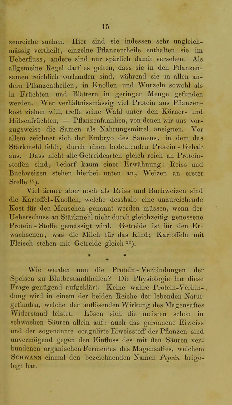 zenreiche suchen. Hier sind sie indessen sehr ungleich- mässig vertheilt, einzelne Pflanzentheile enthalten sie im Ueberfluss, andere sind nur spärlich damit versehen. Als allgemeine Regel darf es gelten, dass sie in den Pflanzen- samen reichlich vorhanden sind, während sie in allen an- dern Pflanzentheilen, in Knollen und Wurzeln sowohl als in Früchten und Blättern in geringer Menge gefunden werden. Wer verhältnissmässig viel Protein aus Pflanzen- kost ziehen will, treffe seine Wahl unter den Körner- und Hülsenfrüchten, — Pflanzenfamilien, von denen wir uns vor- zugsweise die Samen als Nahrungsmittel aneignen. Vor allem zeichnet sich der Embryo des Samens, in dem das Stärkmehl fehlt, durch einen bedeutenden Protein - Gehalt aus. Dass nicht alle Getreidearten gleich reich an Protein- stoffen sind, bedarf kaum einer Erwähnung : Reiss und Buchweizen stehen hierbei unten an, Weizen an erster Stelle 19> Viel ärmer aber noch als Reiss und Buchweizen sind die Kartoffel - Knollen, welche desshalb eine unzureichende Kost für den Menschen genannt werden müssen, wenn der Ueberschuss an Stärkmehl nicht durch gleichzeitig genossene Protein - Stoffe gemässigt wird. Getreide ist für den Er- wachsenen, was die Milch für das Kind; Kartoffeln mit Fleisch stehen mit Getreide gleich 20). * * * Wie werden nun die Protein - Verbindungen der Speisen zu Blutbestandtheilen? Die Physiologie hat diese Frage genügend aufgeklärt. Keine wahre Protein-Verbin- dung wird in einem der beiden Reiche der lebenden Natur gefunden, welche der auflösenden Wirkung des Magensaftes Widerstand leistet. Lösen sich die meisten schon in schwachen Säuren allein auf: auch das geronnene Ei weiss und der sogenannte coagulirte Eiwcisstoff der Pflanzen sind unvermögend gegen den Einfluss des mit den Säuren ver- bundenen organischen Fermentes des Magensaftes, welchem Schwann einmal den bezeichnenden Namen Pej^sin beige- legt hat.