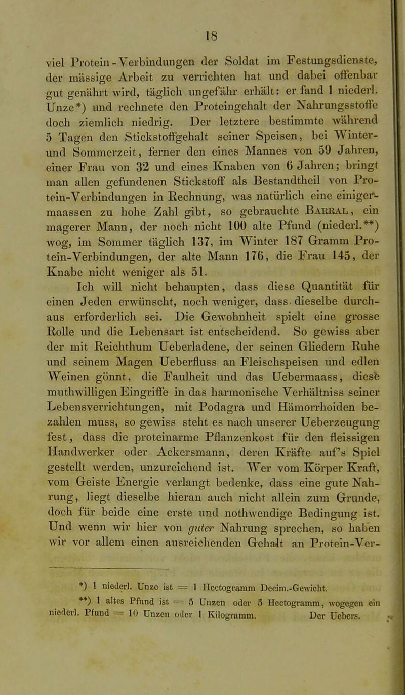 viel Protein-Verbindungen der Soldat im Festungsdienste, der massige Arbeit zu verrichten hat und dabei offenbar gut genährt wird, täglich ungefähr erhält: erfand 1 nicderl. Unze*) und rechnete den Proteingehalt der Nahrungsstoffe doch ziemlich niedrig. Der letztere bestimmte während 5 Tagen den Stickstoffgehalt seiner Speisen, bei Winter- und Sommerzeit, ferner den eines Mannes von 59 Jahren, einer Frau von 32 und eines Knaben von 6 Jahren; bringt man allen gefundenen Stickstoff als Bestandteil von Pro- tein-Verbindungen in Rechnung, was natürlich eine einiger- maassen zu hohe Zahl gibt, so gebrauchte Bakral, ein magerer Mann, der noch nicht 100 alte Pfund (niederl.**) wog, im Sommer täglich 137, im Winter 187 Gramm Pro- tein-Verbindungen, der alte Mann 176, die Frau 145, der Knabe nicht weniger als 51. Ich will nicht behaupten, dass diese Quantität für einen Jeden erwünscht, noch weniger, dass-dieselbe durch- aus erforderlich sei. Die Gewohnheit spielt eine grosse Rolle und die Lebensart ist entscheidend. So gewiss aber der mit Reichthum Ueberladenc, der seinen Gliedern Ruhe und seinem Magen Ueberfluss an Fleischspeisen und edlen Weinen gönnt , die Faulheit und das Uebermaass, diese muthwilligen Eingriffe in das harmonische Verhältniss seiner Lebensverrichtungen, mit Podagra und Hämorrhoiden be- zahlen muss, so gewiss steht es nach unserer Ueberzeugung fest, dass die proteinarme Pflanzenkost für den fleissigen Handwerker oder Ackersmann, deren Kräfte auf's Spiel gestellt werden, unzureichend ist. Wer vom Körper Kraft, vom Geiste Energie verlangt bedenke, dass eine gute Nah- rung, liegt dieselbe hieran auch nicht allein zum Grunde, doch für beide eine erste und nothwendige Bedingung ist. Und wenn wir hier von guter Nahrung sprechen, so haben wir vor allem einen ausreichenden Gehalt an Protein-Ver- *) ! nieder!. Unze ist = 1 Hcctogramm Decim.-Gewicht. **) 1 altes Pfund ist = 5 Unzen oder 5 Hcctogramm, wogegen ein niederl. Pfund == 10 Unzen oder 1 Kilogramm. Der Uebers.