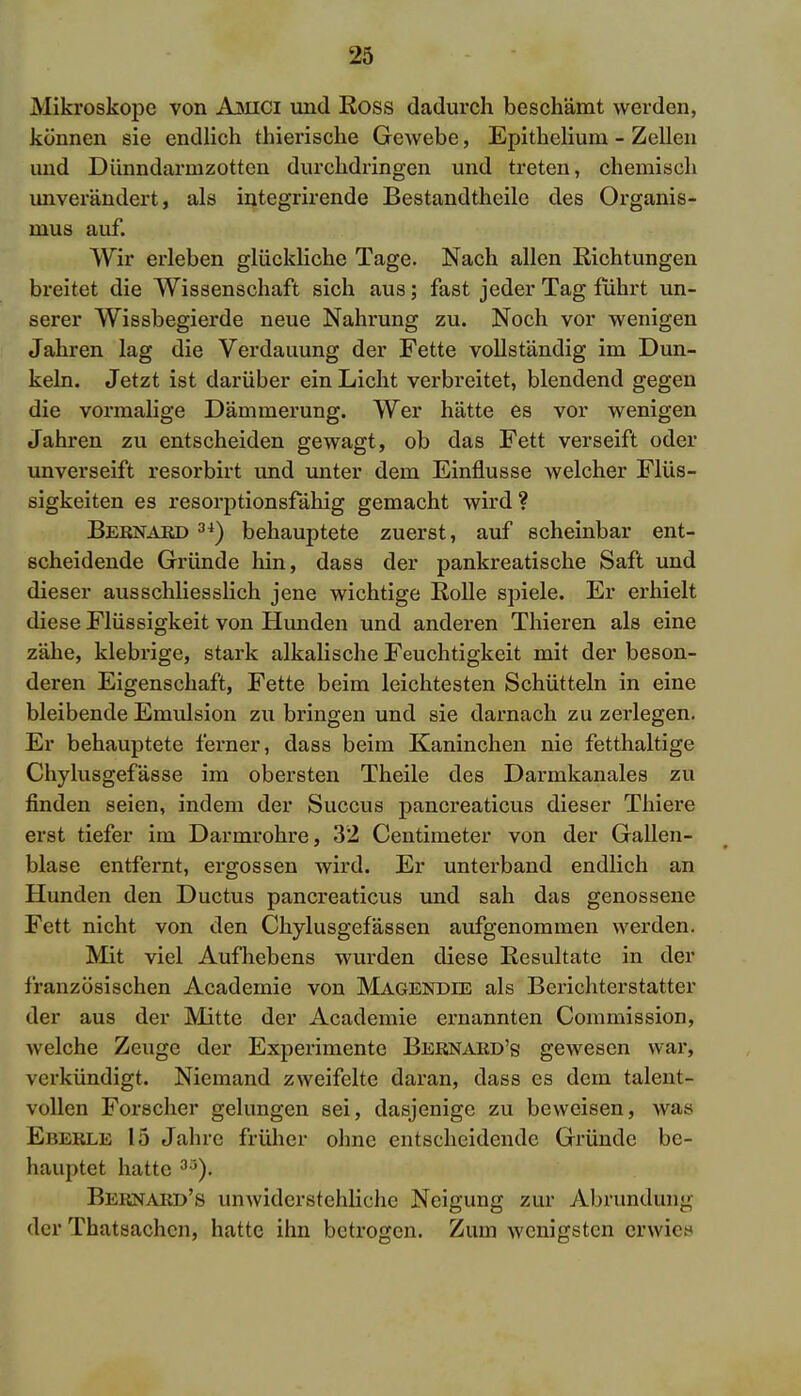 Mikroskope von Amici und Ross dadurch beschämt werden, können sie endlich thierische Gewebe, Epithelium - Zellen und Dünndarmzotten durchdringen und treten, chemisch unverändert, als integrirende Bestandtheile des Organis- mus auf. Wir erleben glückliche Tage. Nach allen Richtungen breitet die Wissenschaft sich aus; fast jeder Tag führt un- serer Wissbegierde neue Nahrung zu. Noch vor wenigen Jahren lag die Verdauung der Fette vollständig im Dun- keln. Jetzt ist darüber ein Licht verbreitet, blendend gegen die vormalige Dämmerung. Wer hätte es vor wenigen Jahren zu entscheiden gewagt, ob das Fett verseift oder unverseift resorbirt und unter dem Einflüsse welcher Flüs- sigkeiten es resorptionsfähig gemacht wird? Bebnard 3i) behauptete zuerst, auf scheinbar ent- scheidende Gründe hin, dass der pankreatische Saft und dieser ausschliesslich jene wichtige Rolle spiele. Er erhielt diese Flüssigkeit von Hunden und anderen Thieren als eine zähe, klebrige, stark alkalische Feuchtigkeit mit der beson- deren Eigenschaft, Fette beim leichtesten Schütteln in eine bleibende Emulsion zu bringen und sie darnach zu zerlegen. Er behauptete ferner, dass beim Kaninchen nie fetthaltige Chylusgefässe im obersten Theile des Darmkanales zu finden seien, indem der Succus pancreaticus dieser Thiere erst tiefer im Darmrohre, 32 Centimeter von der Gallen- blase entfernt, ergossen wird. Er unterband endlich an Hunden den Ductus pancreaticus und sah das genossene Fett nicht von den Chylusgefässen aufgenommen werden. Mit viel Aufhebens wurden diese Resultate in der französischen Academie von Magendie als Berichterstatter der aus der Mitte der Academie ernannten Commission, welche Zeuge der Experimente Beenaed's gewesen war, verkündigt. Niemand zweifelte daran, dass es dem talent- vollen Forscher gelungen sei, dasjenige zu beweisen, was Ebeble 15 Jahre früher ohne entscheidende Gründe be- hauptet hatte 33). Bkrnaed's unwiderstehliche Neigung zur Abrunduni; der Thatsachcn, hatte ihn betrogen. Zum wenigsten erwies