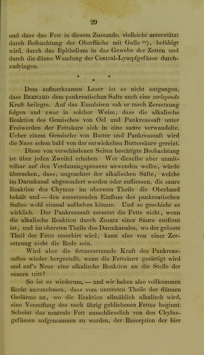 <29 und dass das Fett in diesem Zustande, vielleicht unterstützt durch Befeuchtung der Oberfläche mit Galle 48), befähigt wird, durch das Epithelium in das Gewebe der Zotten und durch die dünne Wandung der Central-Lympfgefässe durch- zudringen. * * * Dem aufmerksamen Leser ist es nicht entgangen, dass Beknaed dem pankreatischen Safte auch eine zerlegende Kraft beilegte. Auf das Emulsiren sah er rasch Zersetzung folgen und zwar in solcher Weise, dass die alkalische Reaktion des Gemisches von Oel und Pankreassaft unter Freiwerden der Fettsäure sich in eine saure verwandelte. Ueber einem Gemische von Butter und Pankreassaft wird die Nase schon bald von der entwickelten Buttersäure gereizt. Diese von verschiedenen Seiten bestätigte Beobachtung ist über jeden Zweifel erhaben. Wer dieselbe aber unmit- telbar auf den Verdauungsprozess anwenden wollte, würde übersehen, dass, ungeachtet der alkalischen Säfte, welche im Darmkanal abgesondert werden oder zufliessen, die saure Reaktion des Chymus im obersten Theile die Oberhand behält und — den zersetzenden Einfluss des pankreatischen Saftes wohl einmal aufheben könnte. Und so geschieht es wirklich. Der Pankreassaft zersetzt die Fette nicht, wenn die alkalische Reaktion durch Zusatz einer Säure entfernt ist, und im obersten Theile des Darmkanales, wo der grösste Theil der Fette resorbirt wird, kann also von einer Zer- setzung nicht die Rede sein. Wird aber die fettzersetzende Kraft des Pankreas- saftes wieder hergestellt, wenn die Fettsäure gesättigt wird und aufs Neue eine alkalische Reaktion an die Stelle der sauem tritt? So ist es wiederum, — und wir haben also vollkommen Recht anzunehmen, dass vom untersten Theile der dünnen Gedärme an, wo die Reaktion allmählich alkalisch wird, eine Verseifung des noch übrig gebliebenen Fettes beginnt. Scheint das neutrale Fett ausschliesslich von den Chylus- gefässen aufgenommen zu werden, der Resorption der hier