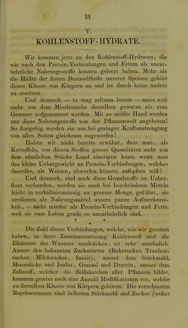 V. KOHLENSTOFF - HYDRATE. Wir kommen jetzt zu den Kohlenstoff-Hydraten, die wir nach den Protein-Verbindungen und Fetten als unent- behrliche Nahrungsstoffe kennen gelernt haben. Mehr als die Hälfte der festen Bestandtheile unserer Speisen gehört dieser Klasse von Körpern an und ist durch keine andere zu ersetzen. Und dennoch — es mag seltsam lauten — muss weit mehr vor dem Missbrauche derselben gewarnt als zum Genüsse aufgemuntert werden. Mit so milder Hand werden uns diese Nahrungsstoffe von der Pflanzenwelt angeboten! So freigebig werden sie uns bei geringer Kraft an strengung von allen Seiten gleichsam zugeworfen! Haben wir nicht bereits erwähnt, dass man, als Kartoffeln, von diesen Stoffen grosse Quantitäten mehr von dem nämlichen Stücke Land einernten kann, wenn man das kleine Uebergewicht an Protein-Verbindungen, welches dasselbe, als Weizen, abwerfen könnte, aufopfern will? Und dennoch, sind auch diese Grundstoffe im Ueber- fluss vorhanden, werden sie auch bei beschränkten Mitteln leicht in verhältnissmässig zu grosser Menge geführt, sie verdienen als Nahrungsmittel unsere ganze Aufmerksam- keit , — nicht minder als Protein-Verbindungen und Fette, weil sie zum Leben grade so unentbehrlich sind. # * * Die Zahl dieser Verbindungen, welche, wie wir gesehen haben, in ihrer Zusammensetzimg Kohlenstoff und die Elemente des Wassers ausdrücken, ist sehr ansehnlich. Ausser den bekannten Zuckerarten (Rohrzucker, Trauben- zucker, Milchzucker, Inosit), ausser dem Stärkmehl, Moosstärke und Inulin, Gummi und Dextrin, ausser dem Zellstoff, welcher die Zellhäutchen aller Pflanzen bildet, kommen gewiss noch eine Anzahl Modifikationen vor, welche zu derselben Klasse von Körpern gehören. Die vornehmsten Repräsentanten sind indessen Stärkmehl und Zucker (woher
