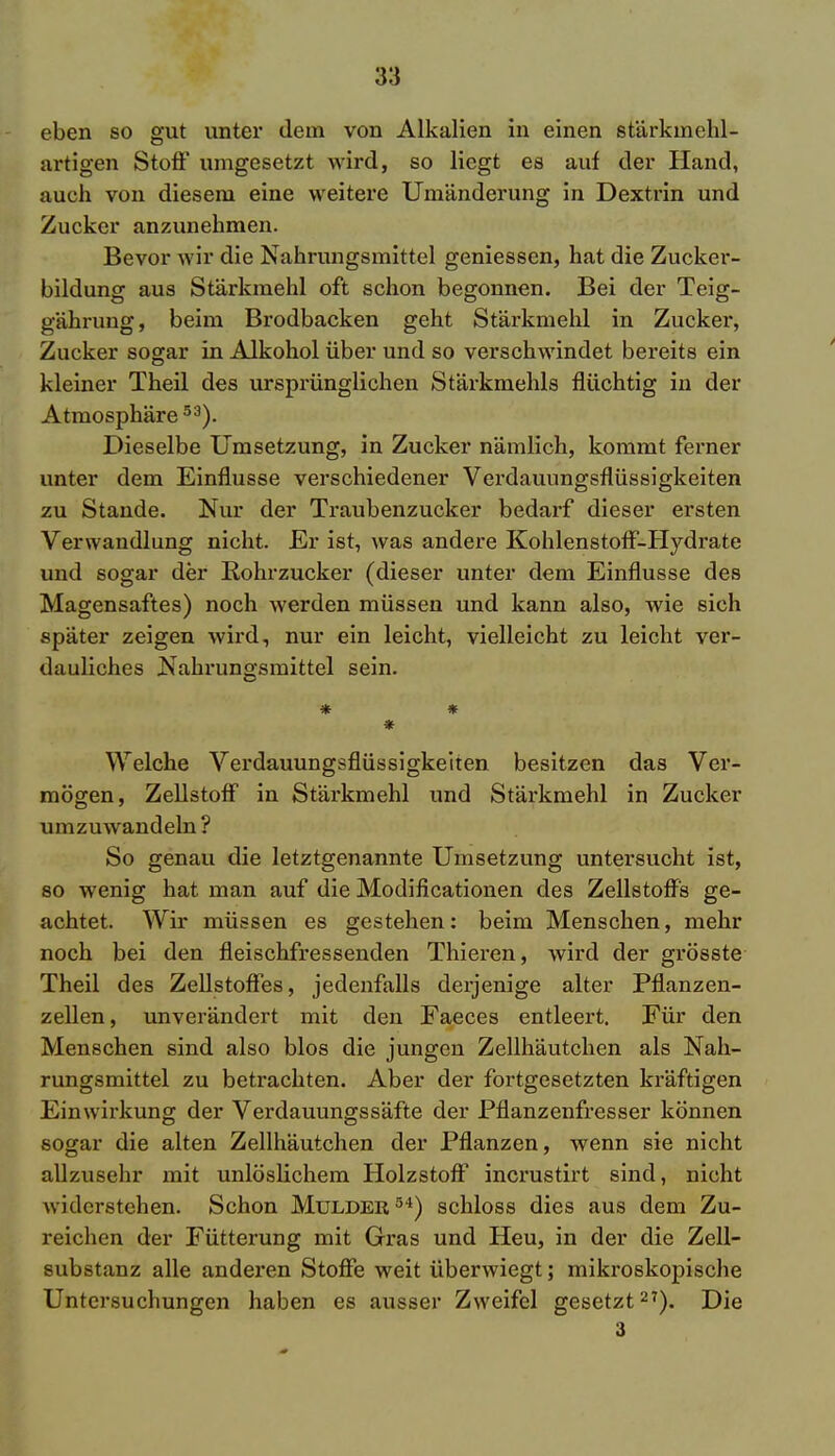 eben so gut unter dem von Alkalien in einen stärkinehl- artigen Stoß1 umgesetzt wird, so liegt es auf der Hand, auch von diesem eine weitere Umänderung in Dextrin und Zucker anzunehmen. Bevor wir die Nahrungsmittel gemessen, hat die Zucker- bildung aus Stärkmehl oft schon begonnen. Bei der Teig- gährung, beim Brodbacken geht Stärkmehl in Zucker, Zucker sogar in Alkohol über und so verschwindet bereits ein kleiner Theil des ursprünglichen Stärkmehls flüchtig in der Atmosphäre53). Dieselbe Umsetzung, in Zucker nämlich, kommt ferner unter dem Einflüsse verschiedener Verdauungsflüssigkeiten zu Stande. Nur der Traubenzucker bedarf dieser ersten Verwandlung nicht. Er ist, was andere Kohlenstoff-Hydrate und sogar der Rohrzucker (dieser unter dem Einflüsse des Magensaftes) noch werden müssen und kann also, wie sich später zeigen wird, nur ein leicht, vielleicht zu leicht ver- dauliches Nahrungsmittel sein. * * Welche Verdauungsflüssigkeiten besitzen das Ver- mögen, Zellstoff in Stärkmehl und Stärkmehl in Zucker umzuwandeln? So genau die letztgenannte Umsetzung untersucht ist, so wenig hat man auf die Modificationen des Zellstoffs ge- achtet. Wir müssen es gestehen: beim Menschen, mehr noch bei den fleischfressenden Thieren, wird der grösste Theil des Zellstoffes, jedenfalls derjenige alter Pflanzen- zellen, unverändert mit den Faeces entleert. Für den Menschen sind also blos die jungen Zellhäutchen als Nah- rungsmittel zu betrachten. Aber der fortgesetzten kräftigen Einwirkung der Verdauungssäfte der Pflanzenfresser können sogar die alten Zellhäutchen der Pflanzen, wenn sie nicht allzusehr mit unlöslichem Holzstoff incrustirt sind, nicht widerstehen. Schon Mulder54) schloss dies aus dem Zu- reichen der Fütterung mit Gras und Heu, in der die Zell- substanz alle andei'en Stoffe weit überwiegt; mikroskopische Untersuchungen haben es ausser Zweifel gesetzt27). Die 3