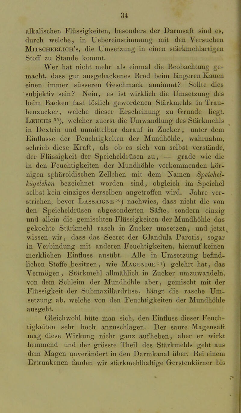 alkalischen Flüssigkeiten, besonders der Darmsaft sind es, durch welche, in Ucbereinstimmung mit den Versuchen Mitscheklich's, die Umsetzung in einen stärkmehlartigen Stoff zu Stande kommt. Wer hat nicht mehr als einmal die Beobachtung ge- macht, dass gut ausgebackenes Brod beim längeren Klauen einen immer süsseren Geschmack annimmt? Sollte dies subjektiv sein? Nein, es ist wirklieh die Umsetzung des beim Backen fast löslich gewordenen Stärkmehls in Trau- benzucker, welche dieser Erscheinung zu Grunde liegt. Leuchs 5r>), welcher zuerst die Umwandlung des Stärkmehls in Dextrin und unmittelbar darauf in Zucker, unter dem Einflüsse der Feuchtigkeiten der Mundhöhle, wahrnahm, schrieb diese Kraft, als ob es sich von selbst verstände, der Flüssigkeit der Speicheldrüsen zu, — grade wie die in den Feuchtigkeiten der Mundhöhle vorkommenden kör- nigen sphäroidischen Zellchen mit dem Namen Speichel- kügelchen bezeichnet worden sind, obgleich im Speichel selbst kein einziges derselben angetroffen wird. Jahre ver- strichen, bevor Lassaigne r,G) nachwies, dass nicht die von den Speicheldrüsen abgesonderten Säfte, sondern einzig und allein die gemischten Flüssigkeiten der Mundhöhle das gekochte Stärkmehl rasch in Zucker umsetzen, und jetzts wissen wir, dass das Secret der Glandula Parotis, sogar in Verbindung mit anderen Feuchtigkeiten, hierauf keinen merklichen Einfluss ausübt. Alle in Umsetzung befind- lichen Stoffe besitzen, wie Magendie ,') gelehrt hat, das Vermögen, Stärkmehl allmählich in Zucker umzuwandeln, von dem Schleim der Mundhöhle aber, gemischt mit der Flüssigkeit der Submaxillardrüse, hängt die rasche Um- setzung ab, welche von den Feuchtigkeiten der Mundhöhle ausgeht. Gleichwohl hüte man sich, den Einfluss dieser Feuch- tigkeiten sehr hoch anzusehlagen. Der saure Magensaft mag diese Wirkung nicht ganz aufheben, aber er wirkt hemmend und der grösste Theil des Stärkmehls geht aus dem Magen unverändert in den Darmkanal über. Bei einem Ertrunkenen fanden wir stärkmehlhaltige Gerstenkörner bis