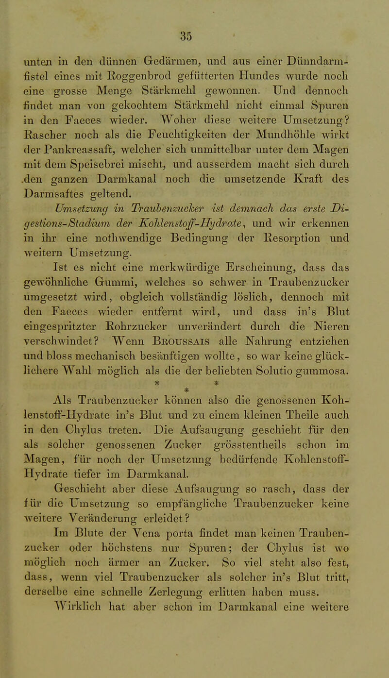 unten in den dünnen Gedärmen, und aus einer Düundarm- fistel eines mit Roggenbrod gefütterten Hundes wurde noch eine grosse Menge Stärkmehl gewonnen. Und dennoch findet man von gekochtem Stärkmehl nicht einmal Spuren in den Faeces wieder. Woher diese weitere Umsetzung? Rascher noch als die Feuchtigkeiten der Mundhöhle wirkt der Pankreassaft, welcher sich unmittelbar unter dem Magen mit dem Speisebrei mischt, und ausserdem macht sich durch den ganzen Darmkanal noch die umsetzende Kraft des Darmsaftes geltend. Umsetzung in Traubenzucker ist demnach das erste Di- gestions-Stadium der Kohlenstoff-Hydrate, und wir erkennen in ihr eine nothwendige Bedingung der Resorption und Aveitern Umsetzung. Ist es nicht eine merkwürdige Erscheinung, dass das gewöhnliche Gummi, welches so schwer in Traubenzucker umgesetzt wird, obgleich vollständig löslich, dennoch mit den Faeces wieder entfernt wird, und dass in's Blut eingespritzter Rohrzucker unverändert durch die Nieren verschwindet? Wenn Brotjssais alle Nahrung entziehen und bloss mechanisch besänftigen wollte, so war keine glück- lichere Wahl möglich als die der beliebten Solutio gummosa. * * * Als Traubenzucker können also die genossenen Koh- lenstoff-Hydrate in's Blut und zu einem kleinen Theile auch in den Chylus treten. Die Aufsaugung geschieht für den als solcher genossenen Zucker grösstentheils schon im Magen, für noch der Umsetzung bedürfende Kohlenstoff- Hydrate tiefer im Darmkanal. Geschieht aber diese Aufsaugung so rasch, dass der für die Umsetzung so empfängliche Traubenzucker keine weitere Veränderung erleidet? Im Blute der Vena porta findet man keinen Trauben- zucker oder höchstens nur Spuren; der Chylus ist wo möglich noch ärmer an Zucker. So viel steht also fest, dass, wenn viel Traubenzucker als solcher in's Blut tritt, derselbe eine schnelle Zerlegung erlitten haben muss. Wirklich hat aber schon im Darmkanal eine weitere