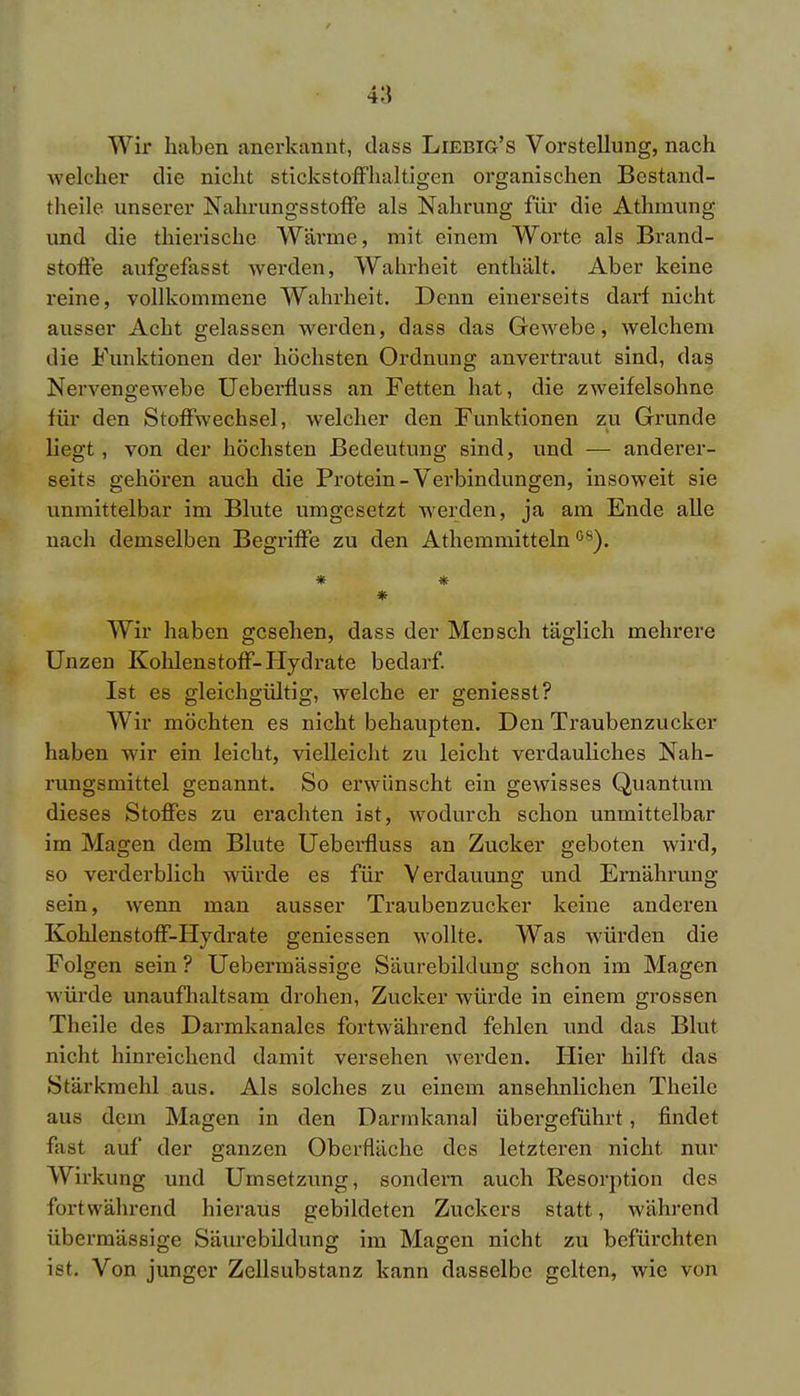 Wir haben anerkannt, dass Liebig's Vorstellung, nach welcher die nicht stickstoffhaltigen organischen Bestand- teile unserer Nahrungsstoffe als Nahrung für die Athmung und die thierische Wärme, mit einem Worte als Brand- stoffe aufgefasst werden, Wahrheit enthält. Aber keine reine, vollkommene Wahrheit. Denn einerseits darf nicht ausser Acht gelassen werden, dass das Gewebe, welchem die Funktionen der höchsten Ordnung anvertraut sind, das Nervengewebe Ueberfluss an Fetten hat, die zweifelsohne für den Stoffwechsel, welcher den Funktionen zu Grunde liegt, von der höchsten Bedeutung sind, und — anderer- seits gehören auch die Protein-Verbindungen, insoweit sie unmittelbar im Blute umgesetzt werden, ja am Ende alle nach demselben Begriffe zu den Athemmitteln °8). * * * Wir haben gesehen, dass der Mensch täglich mehrere Unzen Kohlenstoff- Hydrate bedarf. Ist es gleichgültig, welche er geniesst? Wir möchten es nicht behaupten. Den Traubenzucker haben wir ein leicht, vielleicht zu leicht verdauliches Nah- rungsmittel genannt. So erwünscht ein gewisses Quantum dieses Stoffes zu erachten ist, wodurch schon unmittelbar im Magen dem Blute Ueberfluss an Zucker geboten wird, so verderblich würde es für Verdauung und Ernährung sein, wenn man ausser Traubenzucker keine anderen Kohlenstoff-Hydrate gemessen wollte. Was würden die Folgen sein ? Uebermässige Säurebiklung schon im Magen würde unaufhaltsam drohen, Zucker würde in einem grossen Theile des Darmkanales fortwährend fehlen und das Blut nicht hinreichend damit versehen werden. Hier hilft das Stärkmehl aus. Als solches zu einem ansehnlichen Theile aus dein Magen in den Darmkana] übergeführt, findet fast auf der ganzen Oberfläche des letzteren nicht nur Wirkung und Umsetzung, sondern auch Resorption des fortwährend hieraus gebildeten Zuckers statt, während übermässige Säurebildung im Magen nicht zu befürchten ist. Von junger Zellsubstanz kann dasselbe gelten, wie von