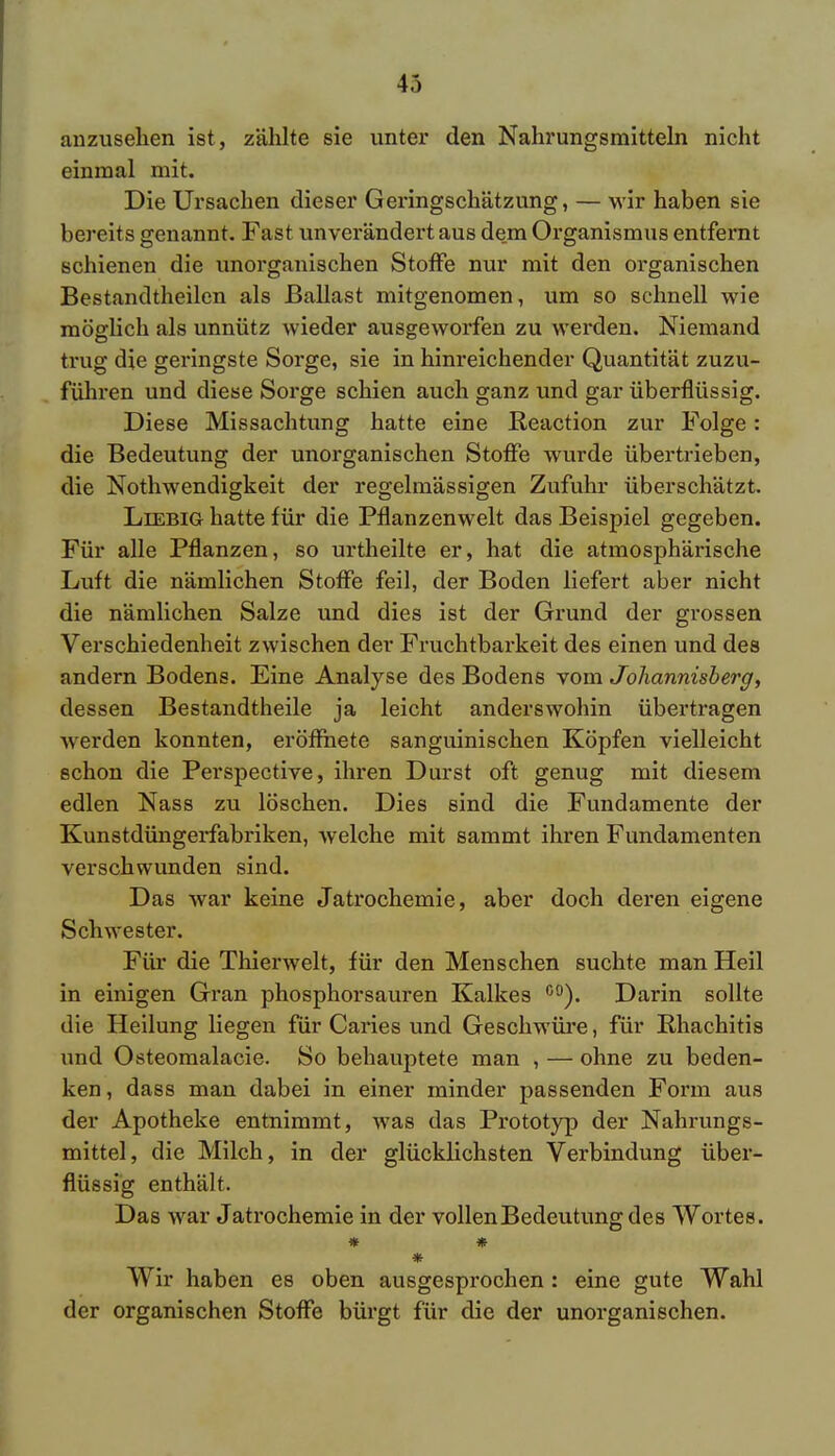 anzusehen ist, zählte sie unter den Nahrungsmitteln nicht einmal mit. Die Ursachen dieser Geringschätzung, — wir haben sie bereits genannt. Fast unverändert aus dem Organismus entfernt schienen die unorganischen Stoffe nur mit den organischen Bestandtheilen als Ballast mitgenomen, um so schnell wie möglich als unnütz wieder ausgeworfen zu werden. Niemand trug die geringste Sorge, sie in hinreichender Quantität zuzu- führen und diese Sorge schien auch ganz und gar überflüssig. Diese Missachtung hatte eine Reaction zur Folge: die Bedeutung der unorganischen Stoffe wurde übertrieben, die Nothwendigkeit der regelmässigen Zufuhr überschätzt. Liebig hatte für die Pflanzenwelt das Beispiel gegeben. Für alle Pflanzen, so urtheilte er, hat die atmosphärische Luft die nämlichen Stoffe feil, der Boden liefert aber nicht die nämlichen Salze und dies ist der Grund der grossen Verschiedenheit zwischen der Fruchtbarkeit des einen und des andern Bodens. Eine Analyse des Bodens vom Johannisberg, dessen Bestandteile ja leicht anderswohin übertragen werden konnten, eröffnete sanguinischen Köpfen vielleicht schon die Perspective, ihren Durst oft genug mit diesem edlen Nass zu löschen. Dies sind die Fundamente der Kunstdüngerfabriken, welche mit sammt ihren Fundamenten verschwunden sind. Das war keine Jatrochemie, aber doch deren eigene Schwester. Für die Thierwelt, für den Menschen suchte man Heil in einigen Gran phosphorsauren Kalkes co). Darin sollte die Heilung liegen für Caries und Geschwüre, für Rhachitis und Osteomalacie. So behauptete man , — ohne zu beden- ken, dass man dabei in einer minder passenden Form aus der Apotheke entnimmt, was das Prototyp der Nahrungs- mittel, die Milch, in der glücklichsten Verbindung über- flüssig enthält. Das war Jatrochemie in der vollenBedeutungdes Wortes. * * * Wir haben es oben ausgesprochen : eine gute Wahl der organischen Stoffe bürgt für die der unorganischen.