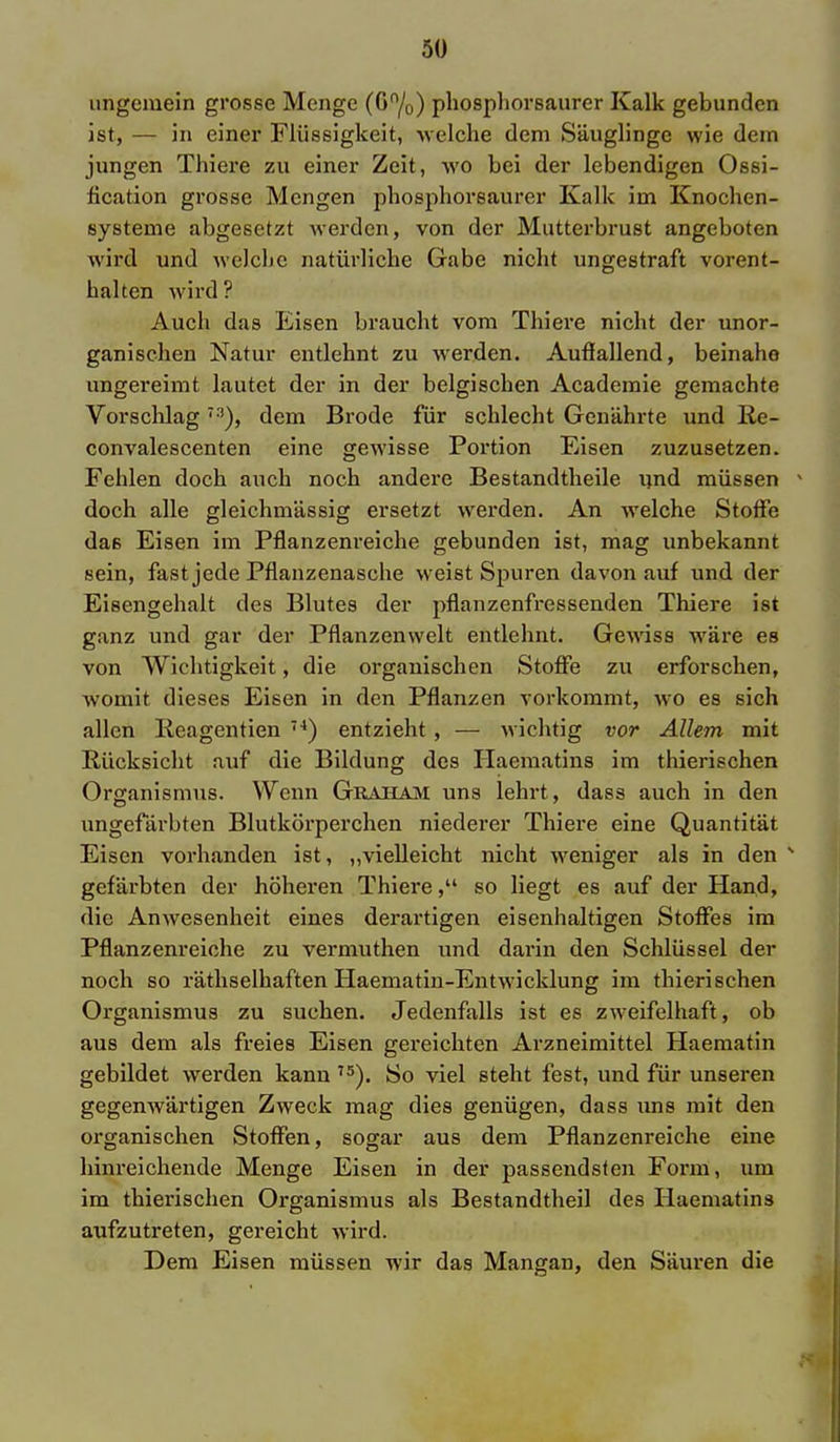 ungemein grosse Menge (Gn/0) phosphorsaurer Kalk gebunden ist, — in einer Flüssigkeit, -welche dem Säuglinge wie dem jungen Thiere zu einer Zeit, wo bei der lebendigen Ossi- fikation grosse Mengen phosphorsaurer Kalk im Knochen- systeme abgesetzt werden, von der Mutterbrust angeboten wird und welche natürliche Gabe nicht ungestraft vorent- halten wird ? Auch das Eisen braucht vom Thiere nicht der unor- ganischen Natur entlehnt zu werden. Auflallend, beinahe ungereimt lautet der in der belgischen Academie gemachte Vorschlag73), dem Brode für schlecht Genährte und lie- convalescenten eine gewisse Portion Eisen zuzusetzen. Fehlen doch auch noch andere Bestandteile und müssen doch alle gleichmässig ersetzt werden. An welche Stoffe das Eisen im Pflanzenreiche gebunden ist, mag unbekannt sein, fast jede Pflanzenasche weist Spuren davon auf und der Eisengehalt des Blutes der pflanzenfressenden Thiere ist ganz und gar der Pflanzenwelt entlehnt. Gewiss wäre es von Wichtigkeit, die organischen Stoffe zu erforschen, womit dieses Eisen in den Pflanzen vorkommt, wo es sich allen lieagentien 74) entzieht , — wichtig vor Allem mit Rücksicht auf die Bildung des Haematins im thierischen Organismus. Wenn Graham uns lehrt, dass auch in den ungefärbten Blutkörperchen niederer Thiere eine Quantität Eisen vorhanden ist, „vielleicht nicht weniger als in den s gefärbten der höheren Thiei'e, so liegt es auf der Hand, die Anwesenheit eines derartigen eisenhaltigen Stoffes im Pflanzenreiche zu vermuthen und darin den Schlüssel der noch so räthselhaften Haematin-Entwicklung im thierischen Organismus zu suchen. Jedenfalls ist es zweifelhaft, ob aus dem als freies Eisen gereichten Arzneimittel Haematin gebildet werden kann 75). So viel steht fest, und für unseren gegenwärtigen Zweck mag dies genügen, dass uns mit den organischen Stoffen, sogar aus dem Pflanzenreiche eine hinreichende Menge Eisen in der passendsten Form, um im thierischen Organismus als Bestandteil des Haematins aufzutreten, gereicht wird. Dem Eisen müssen wir das Mangan, den Säuren die