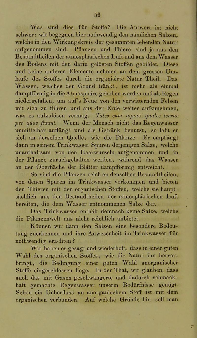 Was sind dies für Stoffe? Die Antwort ist nicht Bchwer: wir begegnen hier nothwendig den nämlichen Salzen, welche in den Wirkungskreis der gesammten lebenden Natur aufgenommen sind. Pflanzen und Thiere sind ja aus den Bestandteilen der atmosphärischen Luft und aus dem Wasser des Bodens mit den darin gelösten Stoffen gebildet. Diese und keine anderen Elemente nehmen an dem grossen Um- laufe des Stoffes durch die organisirte Natur Theil. Das Wasser, welches den Grund tränkt, ist mehr als einmal dampfförmig in die Atmosphäre gehoben worden und als Regen niedergefallen, um auf's Neue von den verwitternden Felsen mit sich zu führen und aus der Erde weiter aufzunehmen, was es aufzulösen vermag. Tales sunt aquae quales terrae per quas fluunt. Wenn der Mensch nicht das Regenwasser unmittelbar auffängt und als Getränk benutzt, so labt er sich an derselben Quelle, wie die Pflanze. Er empfängt dann in seinem Trinkwasser Spuren derjenigen Salze, welche unaufhaltsam von den Haarwurzeln aufgenommen und in der Pflanze zurückgehalten werden, während das Wasser an der Oberfläche der Blätter dampfförmig entweicht. So sind die Pflanzen reich an denselben Bestandteilen, von denen Spuren im Trinkwasser vorkommen und bieten den Thieren mit den organischen Stoffen, welche sie haupt- sächlich aus den Bestandteilen der atmosphärischen Luft bereiten, die dem Wasser entnommenen Salze dar. Das Trinkwasser enthält demnach keine Salze, welche die Pflanzenwelt uns nicht reichlich anbietet. Können wir dann den Salzen eine besondere Bedeu- tung zuerkennen und ihre Anwesenheit im Trinkwasser für nothwendig erachten ? Wir haben es gesagt und wiederholt, dass in einer guten Wahl des organischen Stoffes, wie die Natur ihn hervor- bringt, die Bedingung einer guten Wahl anorganischer Stoffe eingeschlossen liege. In der That, wir glauben, dass auch das mit Gasen geschwängerte und dadurch schmack- haft gemachte Regenwasser unserm Bedürfnisse genügt. Schon ein Ueberfluss an anorganischem Stoff ist mit dem organischen verbunden. Auf welche Gründe hin soll man