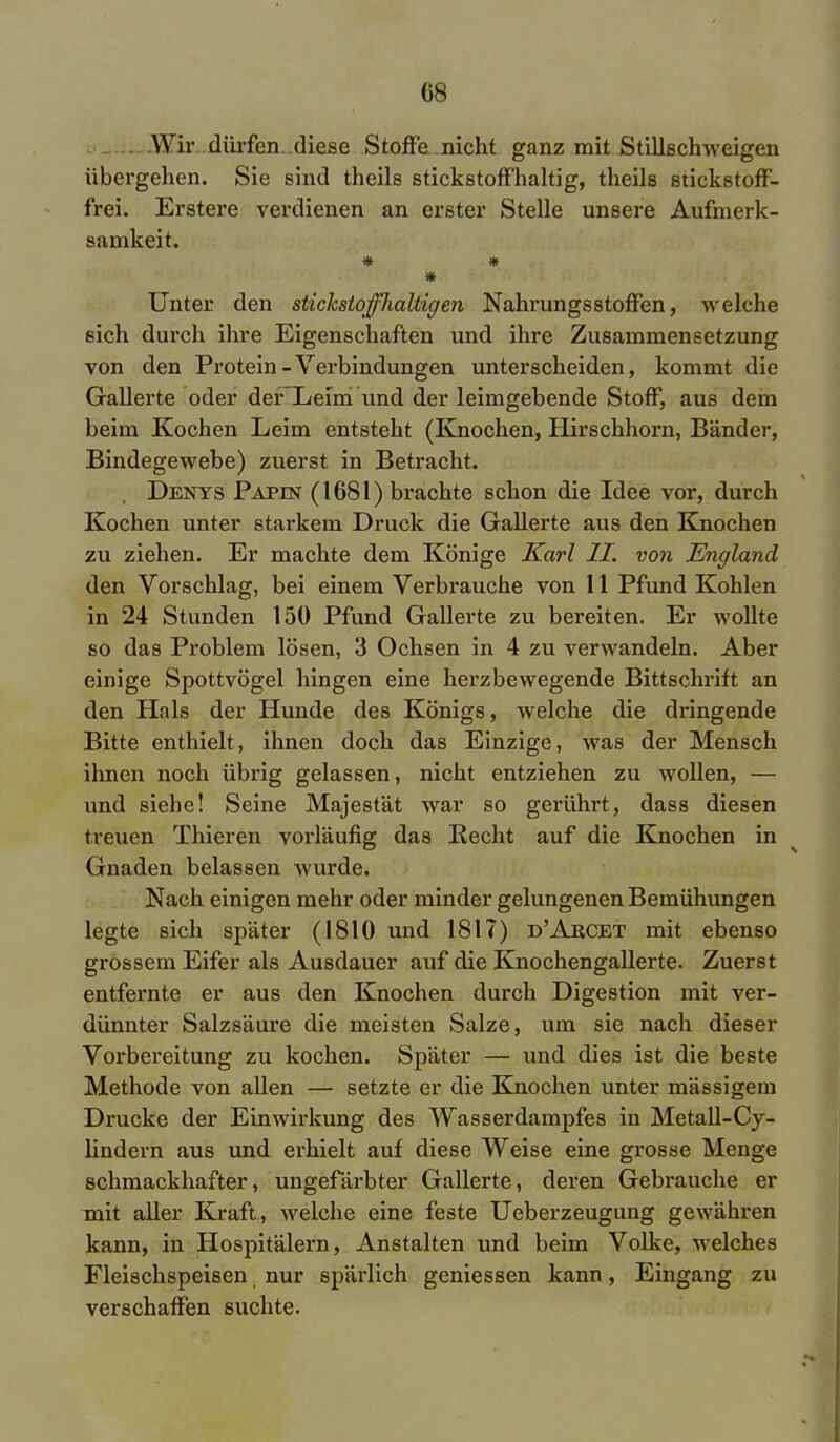G8 Wir dürfen diese Stoße nicht ganz mit Stillschweigen übergehen. Sie sind theils stickstoffhaltig, theils stickstoff- frei. Erstere verdienen an erster Stelle unsere Aufmerk- samkeit. # * * Unter den stickstofflialtigen Nahrungsstoffen, welche sich durch ihre Eigenschaften und ihre Zusammensetzung von den Protein-Verbindungen unterscheiden, kommt die Gallerte oder deFLeim Und der leimgebende Stoff, aus dem beim Kochen Leim entsteht (Knochen, Hirschhorn, Bänder, Bindegewebe) zuerst in Betracht. Denys Papin (1681) brachte schon die Idee vor, durch Kochen unter starkem Druck die Gallerte aus den Knochen zu ziehen. Er machte dem Könige Karl II. von England den Vorschlag, bei einem Verbrauche von 11 Pfund Kohlen in 24 Stunden 150 Pfund Gallerte zu bereiten. Er wollte so das Problem lösen, 3 Ochsen in 4 zu verwandeln. Aber einige Spottvögel hingen eine herzbewegende Bittschrift an den Hals der Hunde des Königs, welche die dringende Bitte enthielt, ihnen doch das Einzige, was der Mensch ihnen noch übrig gelassen, nicht entziehen zu wollen, — und siebe! Seine Majestät war so gerührt, dass diesen treuen Thieren vorläufig das Recht auf die Knochen in Gnaden belassen wurde. Nach einigen mehr oder minder gelungenen Bemühungen legte sich später (1810 und 1817) d'Abcet mit ebenso grossem Eifer als Ausdauer auf die Knochengallerte. Zuerst entfernte er aus den Knochen durch Digestion mit ver- dünnter Salzsäure die meisten Salze, um sie nach dieser Vorbereitung zu kochen. Später — und dies ist die beste Methode von allen — setzte er die Knochen unter massigem Drucke der Einwirkung des Wasserdampfes in Metall-Cy- lindern aus und erhielt auf diese Weise eine grosse Menge schmackhafter, ungefärbter Gallerte, deren Gebrauche er mit aller Kraft, welche eine feste Ueberzeugung gewähren kann, in Hospitälern, Anstalten und beim Volke, welches Fleischspeisen, nur spärlich gemessen kann, Eingang zu verschaffen suchte.